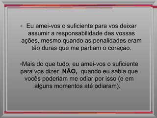 Eu amei-vos o suficiente para vos deixar assumir a responsabilidade das vossas ações, mesmo quando as penalidades eram tão duras que me partiam o coração. Mais do que tudo, eu amei-vos o suficiente para vos dizer  NÃO,  quando eu sabia que vocês poderiam me odiar por isso (e em alguns momentos até odiaram).   