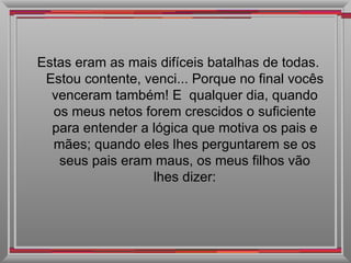 Estas eram as mais difíceis batalhas de todas. Estou contente, venci... Porque no final vocês venceram também! E  qualquer dia, quando os meus netos forem crescidos o suficiente para entender a lógica que motiva os pais e mães; quando eles lhes perguntarem se os seus pais eram maus, os meus filhos vão lhes dizer: 