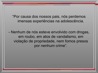 “ Por causa dos nossos pais, nós perdemos imensas experiências na adolescência. - Nenhum de nós esteve envolvido com drogas, em roubo, em atos de vandalismo, em violação de propriedade, nem fomos presos por nenhum crime”. 