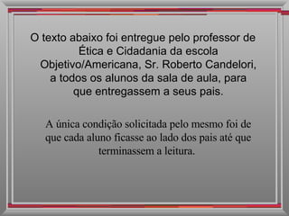 O texto abaixo foi entregue pelo professor de Ética e Cidadania da escola Objetivo/Americana, Sr. Roberto Candelori, a todos os alunos da sala de aula, para que entregassem a seus pais. A única condição solicitada pelo mesmo foi de que cada aluno ficasse ao lado dos pais até que terminassem a leitura.  