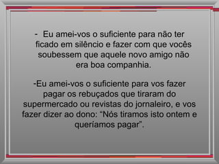 Eu amei-vos o suficiente para não ter ficado em silêncio e fazer com que vocês soubessem que aquele novo amigo não era boa companhia. Eu amei-vos o suficiente para vos fazer pagar os rebuçados que tiraram do supermercado ou revistas do jornaleiro, e vos fazer dizer ao dono: “Nós tiramos isto ontem e queríamos pagar”. 