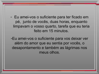 Eu amei-vos o suficiente para ter ficado em pé,  junto de vocês, duas horas, enquanto limpavam o vosso quarto, tarefa que eu teria feito em 15 minutos. Eu amei-vos o suficiente para vos deixar ver além do amor que eu sentia por vocês, o desapontamento e também as lágrimas nos meus olhos. 