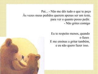 Pai... - Não me dês tudo o que te peço Às vezes meus pedidos querem apenas ser um teste, para ver o quanto posso pedir.  - Não grites comigo  Eu te respeito menos, quando o fazes  E me ensinas a gritar também, e eu não quero fazer isso.  