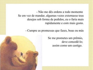 - Não me dês ordens a todo momento  Se em vez de mandar, algumas vezes externasse teus desejos sob forma de pedidos, eu o faria mais rapidamente e com mais gosto. - Cumpre as promessas que fazes, boas ou más Se me prometes um prêmio,  deve concedê-lo;  assim como um castigo.  
