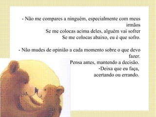 - Não me compares a ninguém, especialmente com meus irmãos Se me colocas acima deles, alguém vai sofrer Se me colocas abaixo, eu é que sofro. - Não mudes de opinião a cada momento sobre o que devo fazer. Pensa antes, mantendo a decisão.  Deixa que eu faça,  acertando ou errando.  