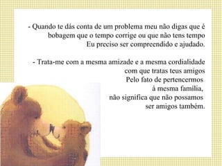 - Quando te dás conta de um problema meu não digas que é bobagem que o tempo corrige ou que não tens tempo Eu preciso ser compreendido e ajudado. - Trata-me com a mesma amizade e a mesma cordialidade com que tratas teus amigos Pelo fato de pertencermos  à mesma família,  não significa que não possamos  ser amigos também. 