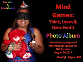 Education By Entertainment.
Mind Games: Think, Learn & Have Fun!!!
Providence Academy of International Studies Class of 2007 10th Reunion.
Providence, Rhode Island.
August 26, 2017.
Ronald G. Shapiro, PhD.
Prism Sets by Gerry Palmer of http://www.psychkits.com.
Champion Ribbon by http://www.hodgesbadge.com.
Trophy by http://www.RINovelty.com.
 