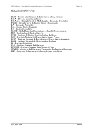 PAIS Ambiente e Educação, Formação, Informação e Sensibilização        Página vii


SIGLAS E ABREVIATURAS


CILSS – Comité Inter-Estados de Luta Contra a Seca no Sahel
D.G.A – Direcção Geral do Ambiente
D.G.A.E.A – Direcção Geral de Alfabetização e Educação de Adultos
DGEBS- Direcção Geral do Ensino Básico e Secundário
E.A – Educação Ambiental
E.B.I- Ensino Básico Integrado
E.S – Ensino Secundário
GLOBE – Global Learning Observations to Benefit Environnement
I.E.S – Instituições do Ensino Superior
IESIG – Instituto de Ensino Superior Isidoro da Graça
INDP – Instituto Nacional de Desenvolvimento das Pescas
INIDA – Instituto Nacional de Investigação e Desenvolvimento Agrário
INMG – Instituto Nacional de Meteorologia e Geofísica
I.P – Instituto Pedagógico
I.S.E – Instituto Superior da Educação
ISECMAR – Instituto Superior das Ciências do Mar
MEVRH – Ministério da Educação e Valorização dos Recursos Humanos
PFIE – Programa de Formação e Informação para o Ambiente




Praia, Abril 2004                                                        PANA II
 