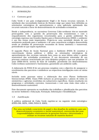 PAIS Ambiente e Educação, Formação, Informação e Sensibilização               Página 1


1       INTRODUÇÃO

1.1     Contexto geral

Cabo Verde é um país ecologicamente frágil e de fracos recursos naturais. A
satisfação das necessidades básicas do Homem exige que sejam bem definidas as
orientações estratégicas de aproveitamento e uma aplicação optimizada dos
recursos naturais a favor do desenvolvimento de actividades económicas.

Desde a independência, os sucessivos Governos Cabo-verdianos têm-se mostrado
preocupados com a questão da preservação dos ecossistemas e com o
enquadramento dos organismos vocacionados para a gestão ambiental. Na
estratégia expressa nas Grandes Opções para o Desenvolvimento (2002), o ambiente
é um dos temas mais importantes. Projecta-se uma sociedade dotada de um
sentimento profundo para o ambiente e de uma consciência ecológica desenvolvida
sendo as medidas de preservação encaradas de forma sistémica e transversal,
pretendendo-se que sejam equitativas.

O segundo Plano de Acção Nacional para o Ambiente (PANA II) constitui a
concretização destas políticas e define as orientações estratégicas de
aproveitamento dos recursos naturais bem como os seus efeitos sobre a gestão
sustentável das actividades económicas. É um documento orientador de um
processo contínuo caracterizado por uma dinâmica própria e que nos próximos 10
anos (2004-2014), servirá de base de trabalho, permitindo um desenvolvimento
Cabo-verdiano sustentável e harmonioso, garantindo um ambiente sadio.

A elaboração do PANA II foi um processo complexo com o objectivo de assegurar o
envolvimento dos parceiros e estabelecer as respectivas interligações entre os vários
níveis.

Incluída neste processo esteve a elaboração dos nove Planos Ambientais
Intersectoriais (PAIS). Esses PAIS incluem as preocupações e planos de todos os
ministérios e agências envolvidas em subsectores específicos. Assim resultarão em
programas e actividades coerentes, transversais e com uma visão clara sobre o
desenvolvimento sustentável.

Este documento apresenta os resultados dos trabalhos e planificação dos parceiros
no sector Ambiente e Educação, Formação, Informação e Sensibilização.

1.2     Justificação

A política ambiental de Cabo Verde exprime-se na seguinte visão estratégica:
(ENPA-DB, SEPA, 1999; PANA II, 2003).


    Por uma sociedade consciente do papel e dos desafios do ambiente para um
      desenvolvimento económico e social sustentável, convencida das suas
       responsabilidades relativamente às gerações futuras e determinada a
                 utilizar os recursos naturais de maneira durável




Praia, Abril 2004                                                              PANA II
 