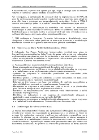 PAIS Ambiente e Educação, Formação, Informação e Sensibilização               Página 2


A sociedade civil, o povo é um agente que age, reage e interage com os recursos
naturais e o ambiente urbano em toda a sua envolvente.

Por conseguinte, a participação da sociedade civil na implementação do PANA II,
além da participação do sector público e sector privado, é essencial para atingir os
seus objectivos e assegurar um desenvolvimento sustentável. Assim o PANA II
baseia a sua estratégia global no princípio “Um melhor ambiente começa por mim”.

Podemos reforçar a participação da sociedade civil através de informação,
sensibilização e uma base forte de educação e formação ambiental com suficiente
flexibilidade para a inovação. Assim, a sociedade civil terá cada vez mais acesso a
melhores informações acerca dos vários aspectos ambientais.

O PAIS Ambiente e Educação, Formação, Informação e Sensibilização tenta
ultrapassar a discussão sobre políticas de educação, formação e sensibilização
ambiental e traduzir essas políticas em actividades práticas e concretas.

1.3     Objectivos do Plano Ambiental Intersectorial (PAIS)

A elaboração dos Planos Ambientais Intersectoriais constitui uma visão do
desenvolvimento sustentável de Cabo Verde. Até agora cada sector tem elaborado e
implementado o seu plano de uma forma isolada, o que tem causado problemas
como a sobreposição de actividades e a dispersão da utilização dos parcos recursos
financeiros e humanos nas mesmas acções.

Os Planos ambientais Intersectoriais têm como principais objectivos:
 Fazer uma análise da situação ambiental do sector e sub-sectores;
 Apreciar, em função dos problemas e potencialidades identificados, os programas
  e actividades em curso, implementados pelos intervenientes no sector;
 Apreciar    os programas e actividades planificados ou concebidos pelos
  intervenientes;
 Identificar planos / actividades adicionais a serem executados, em rede, pelos
  intervenientes a níveis nacional e municipal/local;
 Priorizar as intervenções com base nos critérios de urgência, necessidades e
  disponibilidade em termos de recursos humanos e financeiros;
 Harmonizar os programas e actividades em curso no sector, e os planificados,
  para facilitar e assegurar uma implementação efectiva;
 Identificar as responsabilidades bem definidas entre intervenientes a níveis
  nacional e municipal/local;
 Identificar os indicadores e um esquema de monitorização adequado e
  participativo para o seguimento da execução do PAIS;
 Harmonizar os programas e actividades identificados no sector, com os programas
  e actividades identificados noutros Planos Ambientais Intersectoriais.

1.4     Metodologia de elaboração dos PAIS

Os Planos Ambientais Intersectoriais são instrumentos estratégicos de planificação
sectorial que tomam em consideração as preocupações e os planos de todos os
sectores dos ministérios e agências envolvidas nos sub-sectores específicos com o
objectivo de eliminar ou de minimizar significativamente os riscos inerentes à
sobreposição de actividades ou à omissão de assuntos importantes no caso de uma
planificação isolada. A planificação intersectorial permite uma execução efectiva das
actividades planificadas. Na prática as actividades planificadas de forma isolada,



Praia, Abril 2004                                                              PANA II
 