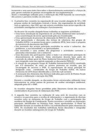 PAIS Ambiente e Educação, Formação, Informação e Sensibilização             Página 3


incoerente e sem uma visão clara sobre o desenvolvimento sustentável e o futuro do
país, geram confusão às pessoas encarregadas de sua implementação.
Assim a metodologia utilizada para a elaboração dos PAIS baseada na concertação
dos actores e parceiros incidiu em três fases:

1. A primeira fase consistiu na organização de uma reunião alargada de 50 a 100
   pessoas vindas de instituições centrais e locais, das organizações da sociedade
   civil ou agências e das ONG que são actores envolvidos num sector específico de
   actividades interligadas na realização e funcionamento.

    No decorrer da reunião alargada foram realizadas as seguintes actividades:
     Uma breve introdução da importância de um Plano Ambiental Inter-sectorial e
      uma caracterização do sector apresentado pelo seu Coordenador.
     Uma apresentação do processo de elaboração do PANA II e dos PAIS.
     Uma apresentação e discussão dos termos de referência dos grupos de
      trabalho (GITA) e os pontos focais para o ambiente (PFA), bem como a proposta
      de estrutura do documento dos PAIS.
     Um inventário dos actores principais envolvidos no sector e subsector, dos
      problemas, a sua intensidade e as oportunidades.
     Um inventário e uma análise dos programas e actividades correntes e
      planeadas relacionadas com o subsector.
     Uma discussão dos participantes sobre a visão e as orientações principais do
      desenvolvimento do subsector. Estas orientações deverão fazer parte do
      conteúdo do esboço geral do Plano Ambiental Intersectorial (PAIS). Este plano
      será integrado como um capítulo separado no documento PANA II.
     A criação de um pequeno Grupo de Trabalho Intersectorial (GITA) constituído
      por 4-5 elementos, de entre os actores presentes na reunião, que foi
      encarregado de escrever o PAIS. O representante do sector principal foi
      designado como      coordenador do Grupo de Trabalho (GITA). Os outros
      elementos do GITA foram identificados a nível dos sub-sectores.
     A nomeação dos elementos dos Serviços indicados para servir de Pontos Focais
      durante a elaboração e execução dos PAIS.

    Durante a reunião alargada, as discussões foram estruturadas utilizando como
    instrumentos os vários passos do processo de análise estratégica ambiental,
    adoptado pelas EC e EMA.

    As reuniões alargadas foram presididas pelos Directores Gerais dos sectores
    coordenadores do processo de elaboração dos PAIS.

2. A segunda fase consistiu na realização de uma série de encontros com os
   actores e os parceiros para a recolha de informações e a organização de diversas
   reuniões entre os elementos do Grupo de Trabalho com a participação dos
   membros da Equipa de Coordenação. Nestes encontros e reuniões as orientações
   principais, identificadas na Primeira Fase, foram aprofundadas. O Plano foi
   elaborado durante as reuniões de GITA e/ou individualmente pelos elementos do
   GITA. Os resultados dos trabalhos individuais foram discutidos e integrados
   durante as reuniões subsequentes do Grupo de Trabalho.




Praia, Abril 2004                                                            PANA II
 