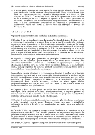 PAIS Ambiente e Educação, Formação, Informação e Sensibilização              Página 4


3. A terceira fase consistiu na organização de uma reunião alargada de parceiros
   para a validação dos documentos relatórios dos PAIS. Nesta reunião houve uma
   forte participação dos actores e parceiros que estiveram na primeira reunião
   alargada da Fase 1. Durante este encontro o GITA apresentou o seu trabalho
   sobre a elaboração do PAIS. Depois da apresentação, o Plano provisório foi
   discutido e melhorado com as contribuições dos participantes. Posteriormente, o
   GITA e o seu coordenador completaram os relatórios e apresentaram os
   documentos finais dos PAIS. A versão final foi entregue à Equipa de
   Coordenação.

1.5 Estrutura do PAIS

O presente documento tem oito capítulos, incluindo a introdução.

O Capítulo 2 faz o enquadramento da Educação Ambiental do ponto de vista teórico
e conceptual e sistematiza o percurso deste sector a nível internacional e nacional,
destacando a sua importância no desenvolvimento sustentável. O capítulo faz ainda
referência às principais conferências que permitiram um consenso internacional
relativamente aos princípios e objectivos da E.A. Identifica também os grupos de
actores envolvidos, os beneficiários das intervenções e os colaboradores potenciais
para a implementação deste PAIS, assinalando a necessidade de se estabelecer
mecanismos de colaboração e concertação intersectorial.

O Capítulo 3 começa por apresentar os princípios orientadores da Educação
Ambiental e os objectivos gerais deste sector tal como foram definidos nas
diferentes conferências. Analisa as necessidades de aprendizagem e propõe a
abordagem didáctica para os vários níveis de ensino, formação e comunicação
social, numa perspectiva de aumento gradual das competências, apelando para a
necessidade de harmonização das mensagens.

Baseando-se nesses princípios e necessidades, o Capítulo 4 analisa os problemas
institucionais que, até agora, têm constituído constrangimentos à implementação
da E.A, nomeadamente a não integração das questões ambientais nos currículos
escolares de forma consistente e coerente, e a insuficiente colaboração
intersectorial. Este capítulo apresenta, também, as várias oportunidades
proporcionadas por intervenções anteriores, em curso e perspectivadas e a abertura
internacional face a esta problemática.

O Capítulo 5 traça a visão global do sector num horizonte de dez anos e as
estratégias para cumprir essa visão. Subsequentemente, o capítulo prioriza as
intervenções de modo a permitir o desenvolvimento de programas e actividades
realistas, a implementar a curto, médio e longo prazo.

O Capítulo 6 indica as actividades sectoriais em curso e planificadas de acordo com
a visão formulada para o sector. Também propõe programas e actividades
adicionais de modo a fortalecer as contribuições do sector para um ambiente
saudável.

O Capítulo 7 refere os aspectos institucionais e legislativos a considerar para a
implementação deste PAIS. Este capítulo apresenta um esquema de seguimento do
processo de implementação e os seus indicadores principais. São abordados ainda
os pressupostos e riscos que podem influenciar a implementação do programa e a
calendarização das acções para os quatro primeiros anos e respectivo orçamento.

Por ultimo, o Capítulo 8 apresenta algumas considerações finais sobre este plano.

Praia, Abril 2004                                                             PANA II
 