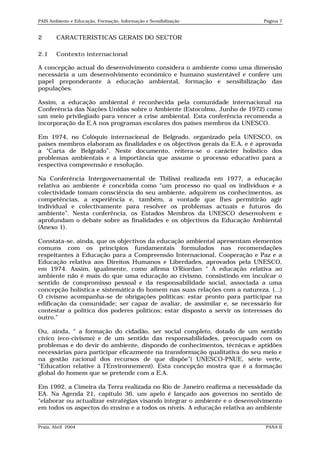 PAIS Ambiente e Educação, Formação, Informação e Sensibilização              Página 7


2       CARACTERISTICAS GERAIS DO SECTOR

2.1     Contexto internacional

A concepção actual do desenvolvimento considera o ambiente como uma dimensão
necessária a um desenvolvimento económico e humano sustentável e confere um
papel preponderante à educação ambiental, formação e sensibilização das
populações.

Assim, a educação ambiental é reconhecida pela comunidade internacional na
Conferência das Nações Unidas sobre o Ambiente (Estocolmo, Junho de 1972) como
um meio privilegiado para vencer a crise ambiental. Esta conferência recomenda a
incorporação da E.A nos programas escolares dos países membros da UNESCO.

Em 1974, no Colóquio internacional de Belgrado, organizado pela UNESCO, os
países membros elaboram as finalidades e os objectivos gerais da E.A, e é aprovada
a “Carta de Belgrado”. Neste documento, reitera-se o carácter holístico dos
problemas ambientais e a importância que assume o processo educativo para a
respectiva compreensão e resolução.

Na Conferência Intergovernamental de Tbilissi realizada em 1977, a educação
relativa ao ambiente é concebida como “um processo no qual os indivíduos e a
colectividade tomam consciência do seu ambiente, adquirem os conhecimentos, as
competências, a experiência e, também, a vontade que lhes permitirão agir
individual e colectivamente para resolver os problemas actuais e futuros do
ambiente”. Nesta conferência, os Estados Membros da UNESCO desenvolvem e
aprofundam o debate sobre as finalidades e os objectivos da Educação Ambiental
(Anexo 1).

Constata-se, ainda, que os objectivos da educação ambiental apresentam elementos
comuns com os princípios fundamentais formulados nas recomendações
respeitantes à Educação para a Compreensão Internacional, Cooperação e Paz e a
Educação relativa aos Direitos Humanos e Liberdades, aprovados pela UNESCO,
em 1974. Assim, igualmente, como afirma O’Riordan “ A educação relativa ao
ambiente não é mais do que uma educação ao civismo, consistindo em inculcar o
sentido de compromisso pessoal e da responsabilidade social, associada a uma
concepção holística e sistemática do homem nas suas relações com a natureza. (...)
O civismo acompanha-se de obrigações políticas: estar pronto para participar na
edificação da comunidade; ser capaz de avaliar, de assimilar e, se necessário for
contestar a política dos poderes políticos; estar disposto a servir os interesses do
outro.”

Ou, ainda, “ a formação do cidadão, ser social completo, dotado de um sentido
cívico (eco-civismo) e de um sentido das responsabilidades, preocupado com os
problemas e do devir do ambiente, dispondo de conhecimentos, técnicas e aptidões
necessárias para participar eficazmente na transformação qualitativa do seu meio e
na gestão racional dos recursos de que dispõe”( UNESCO-PNUE, série verte,
“Education relative à l’Environnement). Esta concepção mostra que é a formação
global do homem que se pretende com a E.A.

Em 1992, a Cimeira da Terra realizada no Rio de Janeiro reafirma a necessidade da
EA. Na Agenda 21, capítulo 36, um apelo é lançado aos governos no sentido de
“elaborar ou actualizar estratégias visando integrar o ambiente e o desenvolvimento
em todos os aspectos do ensino e a todos os níveis. A educação relativa ao ambiente


Praia, Abril 2004                                                             PANA II
 