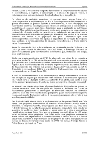PAIS Ambiente e Educação, Formação, Informação e Sensibilização              Página 9


valores. Assim, o PFIE mudou o aspecto das escolas e o comportamento dos alunos
e, especialmente, a higiene, a conservação e a criação de espaços verdes, o
embelezamento e o desenvolvimento de atitudes favoráveis ao ambiente.

Os relatórios de avaliação assinalam, no entanto, como pontos fracos e/ou
constrangimentos à implementação da EA, o fraco seguimento dos professores, a
grande mobilidade do pessoal docente e administrativo, a fraca divulgação das
experiências positivas, estratégias pouco eficazes de diálogo com a comunidade, a
inexistência de recursos materiais e financeiros para a realização de actividades
práticas. Mas, sublinha-se também como ponto fraco a ausência de uma estratégia
nacional de educação ambiental permitindo a mobilização de parceiros para o
desenvolvimento de actividades de protecção ambiental nas escolas e de atitudes
positivas nos alunos e na população em geral. Constata-se que estes
constrangimentos são devidos não apenas à capacidade de execução do programa
mas também, a constrangimentos do sistema, nomeadamente, a fraca parceria
escola / comunidade.

Antes do término do PFIE e de acordo com as recomendações da Conferência de
Dakar já acima citada foi elaborada, em Cabo Verde, a Estratégia Nacional de
Educação Ambiental para o sector formal e não formal que, entretanto, não chegou
a ser implementada.

Ainda, na ocasião do término do PFIE, foi elaborado um plano de perenização e
generalização da EA no EBI, de âmbito nacional, com uma duração de três anos e
que pretendia dar continuidade às acções desenvolvidas no âmbito desse projecto
regional. Este plano não foi até este momento implementado na totalidade por falta
de financiamento. No entanto, um projecto diagnóstico/relançamento da EA foi
financiado e executado em 2002 e o seu relatório final recomenda, entre outros, a
continuidade das acções de EA no EBI.

A nível do ensino secundário e do ensino superior, exceptuando eventos pontuais,
não se registam acções que tenham em vista a filosofia e as finalidades aprovadas
em Tbilissi para a educação relativa ao ambiente. Com efeito, não existe a estes
níveis qualquer programa que trabalhe de forma abrangente a educação ambiental.

No entanto, no ensino secundário, algumas disciplinas integradas no quadro da
reforma curricular (caso da disciplina de Homem e Ambiente no 7ºAno de
escolaridade) possibilitam a abordagem de temáticas relativas ao ambiente.
Contudo, estas são apresentadas numa perspectiva quase exclusivamente cognitiva
e a não adequação dos tempos lectivos à extensão do programa não permite a sua
abordagem na totalidade.

Em finais de 2003, deu-se início à implementação do Programa GLOBE em Cabo
Verde, um programa internacional de carácter essencialmente prático sobre o
ambiente. O Programa GLOBE, um programa que teve início nos EU, criou uma
rede internacional de estudantes no ensino primário e secundário para estudar as
questões do ambiente, fazer medições e trocar entre si e com a comunidade
científica internacional dados úteis sobre o ambiente (Anexo 2). Cerca de 105 países
estão implicados neste programa. Em Cabo Verde, este programa encontra-se,
ainda, numa fase experimental e pretende envolver o Ensino Básico e o Ensino
Secundário. Também, a implementação de um projecto de clubes ecológicos para as
escolas do Ensino Secundário teve início em 2003 nas escolas Cónego Jacinto e
Pedro Gomes, na cidade da Praia.




Praia, Abril 2004                                                             PANA II
 