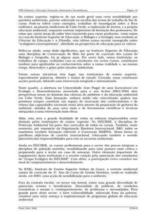 PAIS Ambiente e Educação, Formação, Informação e Sensibilização            Página 10


No ensino superior, regista-se de um modo geral uma certa sensibilidade por
questões ambientais, patente sobretudo na escolha dos temas de trabalho de fim de
curso. Pode-se referir como exemplos, trabalhos de investigação sobre a flora
endémica, as plantas medicinais de Cabo Verde, a exploração de inertes, e a própria
educação ambiental, enquanto vertente importante da formação dos professores. De
notar que várias áreas do saber têm concorrido para essas produções, como sejam
no caso do Instituto Superior de Educação, a Biologia e a Geologia, mas também as
Ciências da Educação e a Filosofia, esta última numa recente monografia sobre
“ecologismo contemporâneo”, abordado na perspectiva de educação para os valores.

Refira-se ainda, como dado significativo, que no Instituto Superior de Educação
uma disciplina de Conservação do Meio faz parte do currículo dos cursos de
Biologia e Geografia, há já alguns anos. Por outro lado, nessa instituição, os
trabalhos de campo, realizados com os estudantes em certos cursos, contribuem
também para aprofundar os conhecimentos sobre a nossa realidade e, ao mesmo
tempo, desenvolver o gosto pelos estudos ambientais.

Várias outras iniciativas têm lugar nas instituições de ensino superior,
especialmente palestras, debates e visitas de estudo. Contudo, estas constituem
acções pontuais, faltando uma intervenção integrada e sistematizada.

Neste quadro, a abertura na Universidade Jean Piaget de uma licenciatura em
Ecologia e Desenvolvimento anunciada para o ano lectivo 2003/2004 abre
perspectivas novas no domínio das ciências do ambiente e da educação ambiental
em Cabo Verde. Esta formação, embora ainda não concretizada, poderá nos
próximos tempos constituir um espaço de renovação dos conhecimentos e de
reforço das capacidades nacionais nesta área através da preparação de gestores do
ambiente, dotados de uma nova visão e de ferramentas científicas e técnicas
adequadas a uma intervenção mais eficaz.

Aliás, esta será a grande finalidade de todos os esforços empreendidos neste
domínio pelas instituições de ensino superior. No ISECMAR, a disciplina de
Protecção Ambiental faz parte dos currículos de todos os cursos. Também, neste
momento, por imposição da Organização Marítima Internacional, IMO, todos os
marítimos recebem formação referente à Convenção MARPOL. Desta forma se
partilham objectivos de carácter internacional, reforçando também o sentido
planetário das responsabilidades para com os recursos ambientais.

Ainda no ISECMAR, os cursos profissionais para o sector das pescas integram a
disciplina de poluição marinha, sensibilizando para uma postura mais crítica e
preparando para a acção em caso de ameaças. Outro elemento importante do
engajamento desta instituição é a recente criação pela associação dos estudantes
do “Grupo Ecológico do ISECMAR”. Com efeito, a participação cívica constitui um
sinal de comprometimento e desenvolvimento.

No IESIG, Instituto de Ensino Superior Isidoro da Graça, a vertente ambiental
consta do currículo do 3º. Ano do Curso de Gestão Hoteleira, tendo-se realizado
ainda, em 2003, uma acção de sensibilização para o ambiente.

Fora do contexto escolar, no sector não formal, existe uma grande diversidade de
potenciais actores e beneficiários. Diversidade de públicos, de condições
económicas e sociais e, consequentemente, de problemas e necessidades. Para
grande parte deste sector, a forte vulnerabilidade, sobretudo fruto da pobreza,
constitui uma séria ameaça à implementação de programas globais de educação
ambiental.

Praia, Abril 2004                                                            PANA II
 