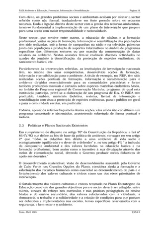PAIS Ambiente e Educação, Formação, Informação e Sensibilização               Página 11


Com efeito, os grandes problemas sociais e ambientais acabam por afectar o sector
referido como não formal, traduzindo-se em forte pressão sobre os recursos
naturais. Dada a ligação directa deste sector com a gestão dos recursos ambientais,
torna-se fundamental a implementação de um plano de intervenção que prepare
para uma acção com maior responsabilidade e racionalidade.

Neste sector, que envolve entre outros, a educação de adultos e a formação
profissional, várias acções de formação, informação e sensibilização das populações
têm sido realizadas, sob a forma de campanhas na rádio e na televisão, palestras
junto das populações e produção de suportes informativos no âmbito de programas
específicos dos diferentes sectores ou por ocasião da comemoração de datas
alusivas ao ambiente. Nestas ocasiões têm-se realizado diversas actividades no
quadro do combate à desertificação, da protecção de espécies endémicas, do
saneamento básico, etc.

Paralelamente às intervenções referidas, as instituições de investigação nacionais
têm, no âmbito das suas competências, desenvolvido acções de formação,
informação e sensibilização para o ambiente. A título de exemplo, no INDP, têm sido
realizadas acções pontuais de formação, informação e sensibilização para o
ambiente dirigidas essencialmente para as comunidades piscatórias e foram
também produzidos manuais e cartazes sobre espécies marinhas endémicas Ainda,
no âmbito do Programa regional de Conservação Marinha, programa do qual esta
instituição participa, prevê-se a elaboração de um programa de E.A. O INIDA tem
produzido, também, materiais (boletins, revistas, livros) de informação e
sensibilização com vista à protecção de espécies endémicas, para o público em geral
e para a comunidade escolar, em particular.

Todavia, apesar da relativa frequência destas acções, elas ainda não constituem um
programa concertado e sistemático, acontecendo sobretudo de forma pontual e
isolada.

2.3     Políticas e Planos Nacionais Existentes

Em cumprimento do disposto no artigo 70º da Constituição da República, a Lei nº
86/IV/93 que define as leis de base da política do ambiente, consagra no seu artigo
2º que “todos os cidadãos têm direito a uma ambiente de vida sadio e
ecologicamente equilibrado e o dever de o defender” e, no seu artigo 4ºl) “ a inclusão
da componente ambiental e dos valores herdados na educação básica e na
formação profissional, bem assim como o incentivo à sua divulgação através dos
meios de comunicação social, devendo o Governo produzir meios didácticos de
apoio aos docentes.”

O desenvolvimento sustentável, visão de desenvolvimento assumida pelo Governo
de Cabo Verde nas Grandes Opções do Plano, considera ainda a formação e a
valorização dos recursos humanos como essencial ao desenvolvimento do país e o
fortalecimento dos valores culturais e cívicos como um dos eixos prioritários de
intervenção.

O fortalecimento dos valores culturais e cívicos retomado no Plano Estratégico da
Educação como um dos grandes objectivos para o sector deverá ser atingido, entre
outros, através do reforço nos currículos e nas práticas pedagógicas do ensino
básico e do ensino secundário, dos valores relacionados com a cidadania, a
democracia, o trabalho e a solidariedade e a criação de condições para que possam
ser debatidos e implementados nas escolas, temas específicos relacionados com a
segurança, o bem-estar e o ambiente.

Praia, Abril 2004                                                               PANA II
 
