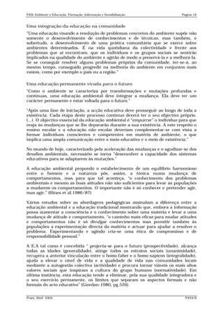PAIS Ambiente e Educação, Formação, Informação e Sensibilização             Página 16


Uma integração da educação na comunidade
“Uma educação visando a resolução de problemas concretos do ambiente supõe não
somente o desenvolvimento de conhecimentos e de técnicas, mas também, e
sobretudo, o desenvolvimento de uma prática comunitária que se exerce sobre
ambientes determinados. É na vida quotidiana da colectividade e frente aos
problemas que aí encontram, que os indivíduos e os grupos sociais se sentirão
implicados na qualidade do ambiente e agirão de modo a preservá-la e a melhorá-la.
Se se conseguir resolver alguns problemas próprios da comunidade, ter-se-á, ao
mesmo tempo, conseguido progredir na melhoria do ambiente em conjuntos mais
vastos, como por exemplo o país ou a região.”

Uma educação permanente virada para o futuro
“Como o ambiente se caracteriza por transformações e mutações profundas e
contínuas, uma educação ambiental deve integrar a mudança. Ela deve ter um
carácter permanente e estar voltada para o futuro.”

“Após uma fase de iniciação, a acção educativa deve prosseguir ao longo de toda a
existência. Cada etapa deste processo contínuo deverá ter o seu objectivo próprio.
(...). O objectivo essencial da educação ambiental é “empurrar” o indivíduo para que
reaja às mudanças que se lhe depararão durante a sua existência. A este respeito o
ensino escolar e a educação não escolar deveriam complementar-se com vista a
formar indivíduos conscientes e competentes em matéria de ambiente, o que
implica uma ampla comunicação entre o meio educativo e o meio de existência.”

No mundo de hoje, caracterizado pela aceleração das mudanças e o agudizar-se dos
desafios ambientais, necessário se torna “desenvolver a capacidade dos sistemas
educativos para se adaptarem às mutações.”

A educação ambiental propondo o estabelecimento de um equilíbrio harmonioso
entre o homem e a natureza põe, assim, a tónica numa mudança de
comportamentos, mas para que tal aconteça, “o conhecimento dos problemas
ambientais e mesmo as boas atitudes não são suficientes para levar as populações
a mudarem os comportamentos. O importante não é só conhecer e pretender agir,
mas agir.” (Hines et al.1986/87)

Vários estudos sobre as abordagens pedagógicas assinalam a diferença entre a
educação ambiental e a educação tradicional mostrando que, embora a informação
possa aumentar a consciência e o conhecimento sobre uma matéria e levar a uma
mudança de atitude e comportamento, “o caminho mais eficaz para mudar atitudes
e comportamentos não é só divulgar conhecimentos mas permitir também às
populações a experimentação directa da matéria e actuar para ajudar a resolver o
problema. Experimentando e agindo cria-se uma ética de compromisso e de
responsabilidade pessoal.”

A E.A tal como é concebida “ projecta-se para o futuro (prospectividade), alcança
todas as idades (generalidade), atinge todos os estratos sociais (unanimidade),
recupera a anterior vinculação entre o homo faber e o homo sapiens (integralidade),
ajuda a elevar o nível de vida e a qualidade de vida nas comunidades locais
mediante a autogestão colectiva (actividade) e procura tornar viáveis os mais altos
valores sociais que inspiram a cultura do grupo humano (normatividade). Em
última instância, esta educação tende a eliminar, pela sua qualidade integradora e
o seu exercício permanente, os limites que separam os aspectos formais e não
formais do acto educativo” (Giordan-1980, pg.526).


Praia, Abril 2004                                                             PANA II
 