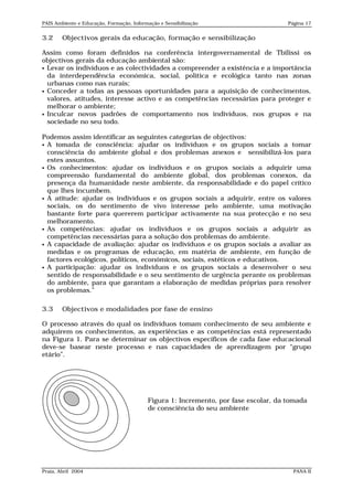 PAIS Ambiente e Educação, Formação, Informação e Sensibilização                      Página 17


3.2     Objectivos gerais da educação, formação e sensibilização

Assim como foram definidos na conferência intergovernamental de Tbilissi os
objectivos gerais da educação ambiental são:
 Levar os indivíduos e as colectividades a compreender a existência e a importância
  da interdependência económica, social, política e ecológica tanto nas zonas
  urbanas como nas rurais;
 Conceder a todas as pessoas oportunidades para a aquisição de conhecimentos,
  valores, atitudes, interesse activo e as competências necessárias para proteger e
  melhorar o ambiente;
 Inculcar novos padrões de comportamento nos indivíduos, nos grupos e na
  sociedade no seu todo.

Podemos assim identificar as seguintes categorias de objectivos:
 A tomada de consciência: ajudar os indivíduos e os grupos sociais a tomar
  consciência do ambiente global e dos problemas anexos e sensibilizá-los para
  estes assuntos.
 Os conhecimentos: ajudar os indivíduos e os grupos sociais a adquirir uma
  compreensão fundamental do ambiente global, dos problemas conexos, da
  presença da humanidade neste ambiente, da responsabilidade e do papel crítico
  que lhes incumbem.
 A atitude: ajudar os indivíduos e os grupos sociais a adquirir, entre os valores
  sociais, os do sentimento de vivo interesse pelo ambiente, uma motivação
  bastante forte para quererem participar activamente na sua protecção e no seu
  melhoramento.
 As competências: ajudar os indivíduos e os grupos sociais a adquirir as
  competências necessárias para a solução dos problemas do ambiente.
 A capacidade de avaliação: ajudar os indivíduos e os grupos sociais a avaliar as
  medidas e os programas de educação, em matéria de ambiente, em função de
  factores ecológicos, políticos, económicos, sociais, estéticos e educativos.
 A participação: ajudar os indivíduos e os grupos sociais a desenvolver o seu
  sentido de responsabilidade e o seu sentimento de urgência perante os problemas
  do ambiente, para que garantam a elaboração de medidas próprias para resolver
  os problemas.”

3.3     Objectivos e modalidades por fase de ensino

O processo através do qual os indivíduos tomam conhecimento de seu ambiente e
adquirem os conhecimentos, as experiências e as competências está representado
na Figura 1. Para se determinar os objectivos específicos de cada fase educacional
deve-se basear neste processo e nas capacidades de aprendizagem por “grupo
etário”.




                                          Figura 1: Incremento, por fase escolar, da tomada
                                          de consciência do seu ambiente




Praia, Abril 2004                                                                      PANA II
 