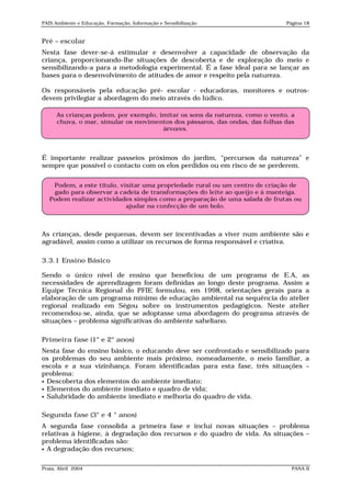 PAIS Ambiente e Educação, Formação, Informação e Sensibilização               Página 18


Pré – escolar
Nesta fase dever-se-á estimular e desenvolver a capacidade de observação da
criança, proporcionando-lhe situações de descoberta e de exploração do meio e
sensibilizando-a para a metodologia experimental. É a fase ideal para se lançar as
bases para o desenvolvimento de atitudes de amor e respeito pela natureza.

Os responsáveis pela educação pré- escolar - educadoras, monitores e outros-
devem privilegiar a abordagem do meio através do lúdico.

      As crianças podem, por exemplo, imitar os sons da natureza, como o vento, a
      chuva, o mar, simular os movimentos dos pássaros, das ondas, das folhas das
                                       árvores.



É importante realizar passeios próximos do jardim, “percursos da natureza” e
sempre que possível o contacto com os elos perdidos ou em risco de se perderem.


    Podem, a este título, visitar uma propriedade rural ou um centro de criação de
    gado para observar a cadeia de transformações do leite ao queijo e à manteiga.
   Podem realizar actividades simples como a preparação de uma salada de frutas ou
                            ajudar na confecção de um bolo.



As crianças, desde pequenas, devem ser incentivadas a viver num ambiente são e
agradável, assim como a utilizar os recursos de forma responsável e criativa.

3.3.1 Ensino Básico

Sendo o único nível de ensino que beneficiou de um programa de E.A, as
necessidades de aprendizagem foram definidas ao longo deste programa. Assim a
Equipe Técnica Regional do PFIE formulou, em 1998, orientações gerais para a
elaboração de um programa mínimo de educação ambiental na sequência do atelier
regional realizado em Ségou sobre os instrumentos pedagógicos. Neste atelier
recomendou-se, ainda, que se adoptasse uma abordagem do programa através de
situações – problema significativas do ambiente saheliano.

Primeira fase (1° e 2° anos)
Nesta fase do ensino básico, o educando deve ser confrontado e sensibilizado para
os problemas do seu ambiente mais próximo, nomeadamente, o meio familiar, a
escola e a sua vizinhança. Foram identificadas para esta fase, três situações –
problema:
 Descoberta dos elementos do ambiente imediato;
 Elementos do ambiente imediato e quadro de vida;
 Salubridade do ambiente imediato e melhoria do quadro de vida.


Segunda fase (3° e 4 ° anos)
A segunda fase consolida a primeira fase e inclui novas situações – problema
relativas à higiene, à degradação dos recursos e do quadro de vida. As situações –
problema identificadas são:
 A degradação dos recursos;



Praia, Abril 2004                                                               PANA II
 