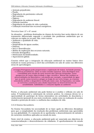 PAIS Ambiente e Educação, Formação, Informação e Sensibilização                Página 19


   Animais prejudiciais;
   Êxodo;
   Degradação do património cultural;
   Mal nutrição;
   Higiene;
   Degradação do ambiente litoral;
   Poluição marinha;
   Degradação do quadro de vida e poluição;
   Utilização irracional dos recursos energéticos.

Terceira fase ( 5° e 6° anos)
As situações – problema destinadas às classes da terceira fase serão objecto de um
tratamento diferenciado segundo a acuidade dos problemas ambientais que se
colocam na região ou no país. São, entre outros:
 Ambiente e qualidade de vida;
 Poluição;
 Desperdícios de águas usadas;
 Pobreza;
 Seca e desertificação;
 Modos de exploração dos recursos naturais;
 Pressão demográfica;
 Diminuição da biodiversidade;
 Aquecimento global.


Convém referir que a integração da educação ambiental no ensino básico deve
traduzir-se numa presença a nível das actividades em sala de aulas nas diferentes
áreas de aprendizagem.

     A Língua Portuguesa pode proporcionar a exploração de textos, incluindo poemas
      e crónicas jornalísticas, sobre os mais variados assuntos. Esta abordagem será
          consolidada pelo estudo do meio através das Ciências Integradas, numa
        perspectiva de maior objectividade e rigor científico. Muitas são também as
      potencialidades da Matemática: calculando por exemplo, a quantidade de água
       que se perde numa torneira a pingar ao longo de um certo tempo, as crianças
     entenderão melhor o desperdício verificado neste caso. As Expressões, em todas
          as vertentes constituem uma aliada importante no desenvolvimento da
                sensibilidade, habilidades e a emoções ligadas ao ambiente.



Porém, a educação ambiental não pode limitar-se à análise e reflexão em sala de
aulas. É fundamental a valorização da vertente prática. As crianças devem ter a
oportunidade de participar de forma sistemática em actividades de descoberta e
conhecimento (pessoal) do seu meio envolvente, assim como na realização de acções
visando a protecção do meio e a melhoria das condições de vida.

3.3.2 Ensino Secundário

No Ensino Secundário há necessidade de se fazer apelo às diferentes disciplinas
para que a complexidade da resolução dos problemas ambientais seja apreendida
na sua globalidade. É o momento de se aprofundar o desenvolvimento do método e
do raciocínio científicos aplicados ao estudo do meio.

Neste nível de ensino, a educação ambiental pode ser associada aos objectivos de
consciencialização e desenvolvimento da cidadania. O aprofundamento do estudo

Praia, Abril 2004                                                                PANA II
 