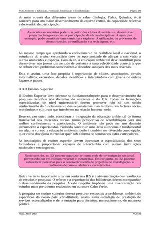 PAIS Ambiente e Educação, Formação, Informação e Sensibilização                Página 20


do meio através das diferentes áreas do saber (Biologia, Física, Química, etc.))
concorre para um maior desenvolvimento do espírito crítico, da capacidade reflexiva
e do sentido de participação.

       As escolas secundárias podem, a partir dos clubes do ambiente, desenvolver
        projectos integrados com a participação de várias disciplinas. A água, por
     exemplo, pode constituir uma temática a explorar. A utilização, os processos de
                    dessalinização, a reutilização e a reciclagem, etc.



Ao mesmo tempo que aprofunda o conhecimento da realidade local e nacional, o
estudante do ensino secundário deve ter oportunidade de alargar a sua visão a
outros ambientes e espaços. Com efeito, a educação ambiental deve contribuir para
desenvolver nos jovens um sentido de pertença a uma colectividade planetária que
se debate com problemas semelhantes e descobre soluções das mais diversas.

Esta é, assim, uma fase propícia à organização de clubes, associações, jornais
informativos, excursões, debates científicos e intercâmbios com jovens de outros
lugares e países.

3.3.3 Ensino Superior

O Ensino Superior deve orientar-se fundamentalmente para o desenvolvimento da
pesquisa científica nos domínios do ambiente e da E.A. Todas as formações
especializadas de nível universitário devem promover não só um sólido
conhecimento do funcionamento dos ecossistemas mas também dos factores sócio-
económicos e culturais que interferem na relação homem -meio.

Deve-se, por outro lado, considerar a integração da educação ambiental de forma
transversal nos diferentes cursos, numa perspectiva de sensibilização para um
melhor conhecimento e participação. O ambiente não pode ser um domínio
circunscrito a especialistas. Podendo constituir uma área autónoma e fundamental
em alguns cursos, a educação ambiental poderá também ser oferecida como opção,
quer como disciplina curricular quer sob a forma de seminários extra-curriculares.

As instituições de ensino superior devem incentivar a especialização dos seus
formadores e proporcionar espaços de intercâmbio com outras instituições
nacionais e estrangeiras.

    Neste sentido, as IES podem organizar-se numa rede de investigação nacional,
    permitindo pôr em comum recursos e estratégias. Em conjunto, as IES poderão
     estabelecer parcerias para o desenvolvimento de projectos de investigação, a
                     realização de cursos, ateliers e conferências.



Outra vertente importante a ter em conta nas IES é a sistematização dos resultados
de estudos e pesquisa. O reforço e a organização das bibliotecas devem acompanhar
o desenvolvimento da pesquisa. A este respeito, impõe-se uma inventariação dos
estudos mais pertinentes realizados em ou sobre Cabo Verde.

A pesquisa no ensino superior deverá procurar respostas a problemas ambientais
específicos do nosso país, constituindo, assim, uma estratégia de prestação de
serviços especializados e de orientação para decisões, nomeadamente, de natureza
política.


Praia, Abril 2004                                                                PANA II
 