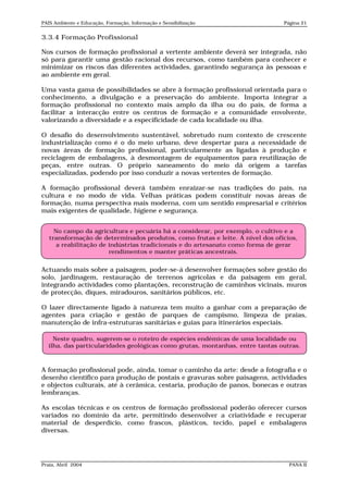 PAIS Ambiente e Educação, Formação, Informação e Sensibilização                Página 21


3.3.4 Formação Profissional

Nos cursos de formação profissional a vertente ambiente deverá ser integrada, não
só para garantir uma gestão racional dos recursos, como também para conhecer e
minimizar os riscos das diferentes actividades, garantindo segurança às pessoas e
ao ambiente em geral.

Uma vasta gama de possibilidades se abre à formação profissional orientada para o
conhecimento, a divulgação e a preservação do ambiente. Importa integrar a
formação profissional no contexto mais amplo da ilha ou do país, de forma a
facilitar a interacção entre os centros de formação e a comunidade envolvente,
valorizando a diversidade e a especificidade de cada localidade ou ilha.

O desafio do desenvolvimento sustentável, sobretudo num contexto de crescente
industrialização como é o do meio urbano, deve despertar para a necessidade de
novas áreas de formação profissional, particularmente as ligadas à produção e
reciclagem de embalagens, à desmontagem de equipamentos para reutilização de
peças, entre outras. O próprio saneamento do meio dá origem a tarefas
especializadas, podendo por isso conduzir a novas vertentes de formação.

A formação profissional deverá também enraizar-se nas tradições do país, na
cultura e no modo de vida. Velhas práticas podem constituir novas áreas de
formação, numa perspectiva mais moderna, com um sentido empresarial e critérios
mais exigentes de qualidade, higiene e segurança.


     No campo da agricultura e pecuária há a considerar, por exemplo, o cultivo e a
   transformação de determinados produtos, como frutas e leite. A nível dos ofícios,
      a reabilitação de indústrias tradicionais e do artesanato como forma de gerar
                        rendimentos e manter práticas ancestrais.


Actuando mais sobre a paisagem, poder-se-á desenvolver formações sobre gestão do
solo, jardinagem, restauração de terrenos agrícolas e da paisagem em geral,
integrando actividades como plantações, reconstrução de caminhos vicinais, muros
de protecção, diques, miradouros, sanitários públicos, etc.

O lazer directamente ligado à natureza tem muito a ganhar com a preparação de
agentes para criação e gestão de parques de campismo, limpeza de praias,
manutenção de infra-estruturas sanitárias e guias para itinerários especiais.

    Neste quadro, sugerem-se o roteiro de espécies endémicas de uma localidade ou
  ilha, das particularidades geológicas como grutas, montanhas, entre tantas outras.



A formação profissional pode, ainda, tomar o caminho da arte: desde a fotografia e o
desenho científico para produção de postais e gravuras sobre paisagens, actividades
e objectos culturais, até à cerâmica, cestaria, produção de panos, bonecas e outras
lembranças.

As escolas técnicas e os centros de formação profissional poderão oferecer cursos
variados no domínio da arte, permitindo desenvolver a criatividade e recuperar
material de desperdício, como frascos, plásticos, tecido, papel e embalagens
diversas.




Praia, Abril 2004                                                                PANA II
 