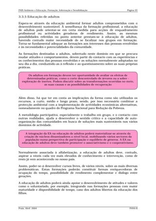 PAIS Ambiente e Educação, Formação, Informação e Sensibilização               Página 22


3.3.5 Educação de adultos

Espera-se através da educação ambiental formar adultos comprometidos com o
desenvolvimento sustentável. À semelhança da formação profissional, a educação
de adultos pode orientar-se em certa medida para acções de enquadramento
profissional ou actividades geradoras de rendimento. Assim, as mesmas
possibilidades referidas no ponto anterior prestam-se à educação de adultos,
havendo contudo maior necessidade de se focalizar nos grupos em formação.
Torna-se fundamental adequar as formações aos interesses das pessoas envolvidas
e às necessidades e potencialidades da comunidade.

As formações destinadas a adultos, sobretudo neste domínio em que se procura
mudar atitudes e comportamentos, devem partir do contacto com as experiências e
os conhecimentos das pessoas envolvidas e as soluções normalmente adoptadas no
seu dia a dia, conduzindo-as à reflexão e ao questionamento sobre as suas próprias
práticas.

        Os adultos em formação devem ter oportunidade de avaliar os efeitos de
      determinadas práticas, como o corte descontrolado de árvores ou a sobre -
   exploração de inertes. Podem discutir sobre as transformações ocorridas no meio,
                   as suas causas e as possibilidades de recuperação




Além disso, há que ter em conta as implicações da forma como são utilizados os
recursos, a curto, médio e longo prazo, sendo, por isso necessário combinar a
protecção ambiental com a implementação de actividades económicas alternativas,
nomeadamente no quadro do Programa Nacional para Redução da Pobreza.

A metodologia participativa, especialmente o trabalho em grupo, e o contacto com
outras realidades, ajuda a desenvolver o sentido crítico e a capacidade de auto-
organização das comunidades em busca de soluções mais sustentáveis nos vários
domínios de actividade.

      A integração da EA na educação de adultos poderá materializar-se através da
     criação de núcleos dinamizadores a nível local, mobilizando vários sectores da
      população numa perspectiva de participação e equilíbrio de géneros. A EA na
   educação de adultos deve também promover o associativismo e o cooperativismo.


Normalmente associada à alfabetização, a educação de adultos deve, contudo,
aspirar a níveis cada vez mais elevados de conhecimento e intervenção, como de
resto já vem acontecendo no nosso país.

Assim, poder-se-á desenvolver cursos livres, de vários níveis, sobre as mais diversas
problemáticas. Estas formações poderão constituir formas enriquecedoras de
ocupação do tempo, possibilidade de rendimento complementar e diálogo entre
gerações.

A educação de adultos poderá ainda apoiar o desenvolvimento de atitudes e valores
como o voluntariado, por exemplo, integrando nas formações pessoas com maior
maturidade e disponibilidade de tempo, caso dos adultos libertos da educação dos
filhos.




Praia, Abril 2004                                                               PANA II
 