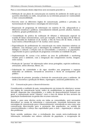 PAIS Ambiente e Educação, Formação, Informação e Sensibilização              Página 24


Para a concretização destes objectivos será necessário proceder a:

   Definição de um plano de comunicação em matéria de ambiente de modo que as
    questões abordadas na rádio, nos jornais ou na televisão possam ter continuidade
    e inter-comunicabilidade.

   Parceria entre os diferentes órgãos de comunicação, públicos e privados, na
    harmonização de objectivos e estratégias de intervenção.

   Preparação de programas de informação em matéria de EA, adequando-os a
    diferentes temáticas e públicos, nomeadamente infantil, juvenil, adultos, homens,
    mulheres, grupos profissionais, etc.

    Consolidação da prática da realização de debates e informação especial na
    ocasião de datas comemorativas, como por exemplo, o Dia da Água (22 de Março),
    o Dia Mundial do Ambiente (5 de Junho), o Dia da Terra (22 de Abril), o Dia de
    Luta Contra a Desertificação (17 de Junho), entre outras.

   Especialização de profissionais de comunicação em vários domínios relativos ao
    ambiente, com destaque para a abordagem da realidade insular – a diversidade
    biológica e cultural, a relação com as comunidades, a natureza e as populações,
    capacitando-os para a produção de programas centrados na realidade do país.

   Implementação de cursos e/ou ateliers na área de publicidade e marketing
    virados para o ambiente, com a integração das componentes escrita, imagem,
    entre outras.

   Produção de “pacotes” de informação sobre áreas protegidas, espécies endémicas,
    artesanato, séries diversas, filmes, etc.

   Valorização da criatividade e do rigor científico nos programas e espaços
    dedicados ao ambiente, tornando-os atractivos e fáceis de acompanhar pelo
    público.

   Instituição de prémios, jornadas e festivais de comunicação para o ambiente, de
    modo a incentivar a produção de filmes, reportagens, anúncios publicitários, etc.

3.5     Comunicação para o desenvolvimento

Considerando a realidade do país, nomeadamente em termos de cobertura e acesso
aos órgãos de comunicação social, índice de analfabetismo ou população quase
iletrada, dispersão das comunidades, e o índice do desenvolvimento humano em
geral, a comunicação social “clássica” corre o risco de deixar de fora sectores da
população fundamentais na gestão dos recursos naturais.

Assim, e para uma efectiva acção em todas as comunidades, será necessário
diversificar os canais de informação e comunicação, investindo fortemente nas
estratégias de comunicação para o desenvolvimento, entendendo-se esta como uma
comunicação direccionada para a promoção das populações, no sentido da
consciencialização e reforço das capacidades para a auto – organização e solução
dos problemas.

Neste sentido, podemos citar: a revitalização dos canais sócio-tradicionais de
informação, enraizados nos valores culturais da população, a recuperação de


Praia, Abril 2004                                                              PANA II
 