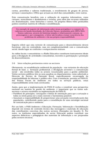 PAIS Ambiente e Educação, Formação, Informação e Sensibilização              Página 25


contos, provérbios e saberes tradicionais, o envolvimento de grupos de jovens,
serviços e associações e ONGs que actuam ao nível das comunidades, entre outros.

Esta comunicação beneficia com a utilização de suportes informativos, como
cartazes, autocolantes e desdobráveis e revistas, para além dos recursos utilizados
em dramatizações, como fantoches e outros. Os próprios filmes-vídeo produzidos
podem constituir matéria de reflexão e sensibilização.

     Um exemplo de suporte de informação sobre áreas protegidas é o conjunto de
    cadernos em banda desenhada, da Colecção Natura, produzidos pelo SEPA/DGA.
       Nestes cadernos, através de histórias simples e relativamente comuns, as
     personagens e, por conseguinte, o leitor são levados a tomar consciência dos
               problemas do ambiente e da sua própria responsabilidade.



Importa referir que esta vertente de comunicação para o desenvolvimento deverá
funcionar, não em contradição, mas em complementaridade com a comunicação
social, dando lugar ao confronto e enriquecimento mútuos.

As rádios locais e comunitárias e a Rádio Educativa constituem instrumentos ideais
para a divulgação de actividades comunitárias, incentivo à participação e promoção
do desenvolvimento.

3.6     Inter-relações pertinentes entre os sectores

Obviamente, na sensibilização ambiental da população - nas vertentes de educação
formal de base, a formação profissional, a divulgação sectorial e a comunicação
social - são envolvidos todos os actores vocacionados para a gestão ambiental.
Vários sectores públicos têm os seus quadros ou departamentos, como sobretudo a
Direcção de Serviço de Extensão Rural, especificamente encarregada da
responsabilidade de informar o público-alvo. Com a instalação, prevista no PANA II,
dos Pontos Focais do Ambiente em todos os serviços públicos, estas
responsabilidades serão mais acentuadas.

Assim, para que a implementação do PANA II venha a constituir uma perspectiva
nacional em matéria de gestão do ambiente, é importante que os vários sub-
sectores e actores envolvidos na implementação do PANA II:
 Partilhem de princípios, concepções e linhas de orientação para que a actuação a
  todos os níveis possa ser a mais coerente e harmoniosa possível;
 Assumam a responsabilidade de proporcionar uma actuação concertada junto das
  populações, contribuindo assim para a consolidação de uma estratégia nacional
  de comunicação para o ambiente.

Por um lado, o PAIS Ambiente e Educação, Formação, Informação e Sensibilização
depende em termos de conteúdo técnico das mensagens e materiais de educação
das contribuições concretas dos outros sectores (Exemplos em Quadro 3). Por
outro, os institutos especializadas do sector Educação podem contribuir nos
aspectos didácticos e pedagógicos dos materiais de informação a ser preparados
pelos sectores técnicos.




Praia, Abril 2004                                                              PANA II
 