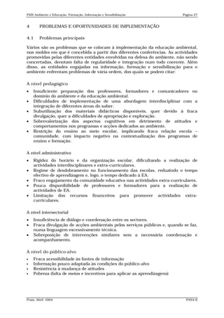PAIS Ambiente e Educação, Formação, Informação e Sensibilização            Página 27


4       PROBLEMAS E OPORTUNIDADES DE IMPLEMENTAÇÃO

4.1     Problemas principais

Vários são os problemas que se colocam à implementação da educação ambiental,
nos moldes em que é concebida a partir das diferentes conferências. As actividades
promovidas pelas diferentes entidades envolvidas na defesa do ambiente, não sendo
concertadas, denotam falta de regularidade e integração num todo coerente. Além
disso, as entidades engajadas na informação, formação e sensibilização para o
ambiente enfrentam problemas de vária ordem, dos quais se podem citar:

A nível pedagógico
   Insuficiente preparação dos professores, formadores e comunicadores no
    domínio do ambiente e da educação ambiental.
   Dificuldades de implementação de uma abordagem interdisciplinar com a
    integração de diferentes áreas do saber.
   Subutilização dos materiais didácticos disponíveis, quer devido à fraca
    divulgação, quer a dificuldades de apropriação e exploração.
   Sobrevalorização dos aspectos cognitivos em detrimento de atitudes e
    comportamentos nos programas e acções dedicados ao ambiente.
   Restrição do ensino ao meio escolar, implicando fraca relação escola –
    comunidade, com impacto negativo na contextualização dos programas de
    ensino e formação.

A nível administrativo
   Rigidez do horário e da organização escolar, dificultando a realização de
    actividades interdisciplinares e extra-curriculares.
   Regime de desdobramento no funcionamento das escolas, reduzindo o tempo
    efectivo de aprendizagem e, logo, o tempo dedicado à EA.
   Fraco engajamento da comunidade educativa nas actividades extra-curriculares.
   Pouca disponibilidade de professores e formadores para a realização de
    actividades de EA.
   Limitação dos recursos financeiros para promover actividades extra-
    curriculares.

A nível intersectorial
   Insuficiência de diálogo e coordenação entre os sectores.
   Fraca divulgação de acções ambientais pelos serviços públicos e, quando se faz,
    numa linguagem excessivamente técnica.
   Sobreposição de intervenções similares sem a necessária coordenação e
    acompanhamento.

A nível do público-alvo
   Fraca acessibilidade às fontes de informação
   Informação pouco adaptada às condições do público-alvo
   Resistência à mudança de atitudes
   Pobreza (falta de meios e incentivos para aplicar as aprendizagens)




Praia, Abril 2004                                                            PANA II
 