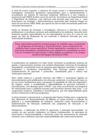 PAIS Ambiente e Educação, Formação, Informação e Sensibilização            Página 29


A nível do ensino superior, a abertura de novos cursos e o desenvolvimento da
investigação constituem igualmente oportunidades para o aprofundamento e
actualização em matéria de educação ambiental. Refiram-se a este respeito a
preparação pelo INIDA de dois cursos de nível de licenciatura em Engenharia Rural
e Engenharia do Ambiente, cuja abertura está prevista para este ano, e uma
licenciatura em Ecologia e Desenvolvimento anunciada pelo Instituto Piaget no
início do ano lectivo 2003/2004, que apesar de não ter sido concretizada poderá ser
retomada futuramente.

Ainda no domínio da formação e investigação, destaca-se o interesse de vários
profissionais e estudiosos nacionais pela problemática do ambiente, havendo neste
momento quadros especializados ou em especialização na área. É o caso de um
grupo em fase de finalização de um mestrado a distância oferecido por uma
universidade brasileira.


    Estes especialistas poderão integrar grupos de trabalho para a preparação
       de programas de formação e, particularmente, para a elaboração de
     módulos sobre temas específicos. Podem igualmente considerar-se como
    potenciais formadores, profissionais com experiência consolidada na área,
    caso de membros de associações e ONGs ligadas ao ambiente e os antigos
                      membros da Equipa Nacional do PFIE.



A problemática do ambiente em Cabo Verde, incluindo os problemas, práticas de
gestão e representações mentais, tem também despertado o interesse de estudiosos
estrangeiros, constituindo tema de pesquisa para algumas memórias e estudos de
professores e estudantes universitários. Este interesse poderá motivar o
estabelecimento de parcerias e protocolos, contribuindo para o reforço das
instituições nacionais.

Deve ainda referir-se o grande interesse das ONG’s e associações ligadas ao
desenvolvimento pela problemática da educação ambiental, reconhecendo tratar-se
de um vector fundamental para a promoção da qualidade de vida das populações.
De registar, ainda, a sensibilidade e disponibilidade de parceiros nacionais e
internacionais, com destaque para o PNUD – que criou recentemente um programa
de voluntariado para o ambiente previsto para funcionar durante dois anos- e as
cooperações austríaca, holandesa e luxemburguesa, que têm disponibilizado apoio
técnico e financeiro a diversos programas.

A nível nacional e internacional, a campanha das Nações Unidas para o seguimento
dos Objectivos de Desenvolvimento do Milénio, os quais incluem a redução da
pobreza e a sustentabilidade do ambiente, influencia muito favoravelmente a
implementação da educação ambiental nos programas de educação e de
desenvolvimento.

Finalmente, a elaboração do PANA II representa a principal oportunidade, no
sentido em que permite estabelecer as balizas fundamentais, os princípios de
intervenção e intersectorialidade e funcionar como um instrumento de consenso
nacional, com a definição clara das responsabilidades dos vários intervenientes.




Praia, Abril 2004                                                            PANA II
 