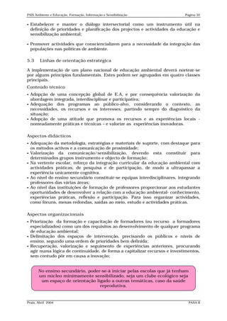 PAIS Ambiente e Educação, Formação, Informação e Sensibilização               Página 32


   Estabelecer e manter o diálogo intersectorial como um instrumento útil na
    definição de prioridades e planificação dos projectos e actividades da educação e
    sensibilização ambiental;

   Promover actividades que consciencializem para a necessidade da integração das
    populações nas políticas de ambiente.

5.3     Linhas de orientação estratégica

A implementação de um plano nacional de educação ambiental deverá nortear-se
por alguns princípios fundamentais. Estes podem ser agrupados em quatro classes
principais.
Conteúdo técnico
   Adopção de uma concepção global de E.A, e por consequência valorização da
    abordagem integrada, interdisciplinar e participativa;
   Adequação dos programas ao público-alvo, considerando o contexto, as
    necessidades, os recursos e os interesses, partindo sempre do diagnóstico da
    situação;
   Adopção de uma atitude que promova os recursos e as experiências locais -
    nomeadamente práticas e técnicas – e valorize as experiências inovadoras.

Aspectos didácticos
   Adequação da metodologia, estratégias e materiais de suporte, com destaque para
    os métodos activos e a comunicação de proximidade;
   Valorização da comunicação/sensibilização, devendo esta constituir para
    determinados grupos instrumento e objecto de formação;
   Na vertente escolar, reforço da integração curricular da educação ambiental com
    actividades práticas, de pesquisa e de participação, de modo a ultrapassar a
    experiência unicamente cognitiva.
   Ao nível do ensino secundário constituir-se equipas interdisciplinares, integrando
    professores das várias áreas;
   Ao nível das instituições de formação de professores proporcionar aos estudantes
    oportunidades de desenvolver a relação com a educação ambiental- conhecimento,
    experiências práticas, reflexão e participação. Para isso organizar actividades,
    como fóruns, mesas redondas, saídas ao meio, estudo e actividades práticas.

Aspectos organizacionais
   Priorização da formação e capacitação de formadores (ou recurso a formadores
    especializados) como um dos requisitos ao desenvolvimento de qualquer programa
    de educação ambiental;
   Delimitação dos espaços de intervenção, precisando os públicos e níveis de
    ensino, segundo uma ordem de prioridades bem definida;
   Recuperação, valorização e seguimento de experiências anteriores, procurando
    agir numa lógica de continuidade, de forma a capitalizar recursos e investimentos,
    sem contudo pôr em causa a inovação;


       No ensino secundário, poder-se-á iniciar pelas escolas que já tenham
       um núcleo minimamente sensibilizado, seja um clube ecológico seja
        um espaço de orientação ligado a outras temáticas, caso da saúde
                                  reprodutiva.


Praia, Abril 2004                                                               PANA II
 