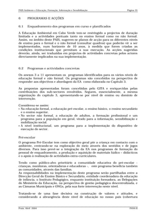 PAIS Ambiente e Educação, Formação, Informação e Sensibilização           Página 35


6       PROGRAMAS E ACÇÕES

6.1     Enquadramento dos programas em curso e planificados

A Educação Ambiental em Cabo Verde tem-se restringido a projectos de duração
limitada e a actividades pontuais tanto no ensino formal como no não formal.
Assim, no âmbito deste PAIS, sugerem-se planos de acção para os diferentes níveis
de ensino para o formal e o não formal (consultar quadros) que poderão vir a ser
implementados, num horizonte de 10 anos, à medida que forem criadas as
condições institucionais que permitam a sua execução. As acções sugeridas
deverão, ainda, ser traduzidas em projectos de actividades concretas pelos actores
directamente implicados na sua implementação.



6.2     Programas e actividades concretas

Os anexos 3 a 11 apresentam os programas identificados para os vários níveis de
educação formal e não formal. Os programas são concebidos na perspectiva de
responder aos objectivos e abordagem da EA como elaborada no Capítulo 3.

As propostas apresentadas foram concebidas pelo GITA e enriquecidas pelas
contribuições dos sub-sectores envolvidos. Seguem, essencialmente, a mesma
organização do capítulo 3, apresentando-se por nível de ensino ou domínio de
intervenção.

Considerou-se assim:
 Na educação formal, a educação pré-escolar, o ensino básico, o ensino secundário
  e o ensino superior.
 No sector não formal, a educação de adultos, a formação profissional e um
  programa para a população em geral, virado para a informação, sensibilização e
  mobilização social.
 A nível institucional, um programa para a implementação do dispositivo de
  execução do sector.

Pré-escolar
O programa Pré-Escolar tem como objectivo geral pôr a criança em contacto com o
ambiente, centrando-se na exploração do meio através dos sentidos e de jogos
diversos. Para isso prevê-se a integração da EA nos programas de formação do
pessoal de enquadramento, a produção e aquisição de materiais lúdico – didácticos
e o apoio à realização de actividades extra-curriculares.

Tendo como público-alvo prioritário a comunidade educativa do pré-escolar -
crianças, monitoras, orientadoras e educadoras -, este programa beneficia também
as comunidades, através das famílias.
As responsabilidades na implementação deste programa serão partilhadas entre a
Direcção Geral do Ensino Básico e Secundário, entidade coordenadora da educação
de infância, o Instituto Pedagógico, enquanto instituição formadora, as Delegações
do Ministério da Educação, na perspectiva de gestão pedagógica descentralizada, e
as Câmaras Municipais e ONGs, pela sua forte intervenção neste nível.

Tratando-se de uma fase decisiva na construção de valores e atitudes, e
considerando a abrangência deste nível de educação no nosso país (cobertura


Praia, Abril 2004                                                           PANA II
 