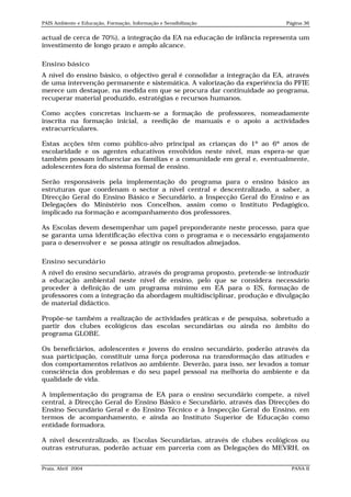 PAIS Ambiente e Educação, Formação, Informação e Sensibilização             Página 36


actual de cerca de 70%), a integração da EA na educação de infância representa um
investimento de longo prazo e amplo alcance.

Ensino básico
A nível do ensino básico, o objectivo geral é consolidar a integração da EA, através
de uma intervenção permanente e sistemática. A valorização da experiência do PFIE
merece um destaque, na medida em que se procura dar continuidade ao programa,
recuperar material produzido, estratégias e recursos humanos.

Como acções concretas incluem-se a formação de professores, nomeadamente
inscrita na formação inicial, a reedição de manuais e o apoio a actividades
extracurriculares.

Estas acções têm como público-alvo principal as crianças do 1º ao 6º anos de
escolaridade e os agentes educativos envolvidos neste nível, mas espera-se que
também possam influenciar as famílias e a comunidade em geral e, eventualmente,
adolescentes fora do sistema formal de ensino.

Serão responsáveis pela implementação do programa para o ensino básico as
estruturas que coordenam o sector a nível central e descentralizado, a saber, a
Direcção Geral do Ensino Básico e Secundário, a Inspecção Geral do Ensino e as
Delegações do Ministério nos Concelhos, assim como o Instituto Pedagógico,
implicado na formação e acompanhamento dos professores.

As Escolas devem desempenhar um papel preponderante neste processo, para que
se garanta uma identificação efectiva com o programa e o necessário engajamento
para o desenvolver e se possa atingir os resultados almejados.

Ensino secundário
A nível do ensino secundário, através do programa proposto, pretende-se introduzir
a educação ambiental neste nível de ensino, pelo que se considera necessário
proceder à definição de um programa mínimo em EA para o ES, formação de
professores com a integração da abordagem multidisciplinar, produção e divulgação
de material didáctico.

Propõe-se também a realização de actividades práticas e de pesquisa, sobretudo a
partir dos clubes ecológicos das escolas secundárias ou ainda no âmbito do
programa GLOBE.

Os beneficiários, adolescentes e jovens do ensino secundário, poderão através da
sua participação, constituir uma força poderosa na transformação das atitudes e
dos comportamentos relativos ao ambiente. Deverão, para isso, ser levados a tomar
consciência dos problemas e do seu papel pessoal na melhoria do ambiente e da
qualidade de vida.

A implementação do programa de EA para o ensino secundário compete, a nível
central, à Direcção Geral do Ensino Básico e Secundário, através das Direcções do
Ensino Secundário Geral e do Ensino Técnico e à Inspecção Geral do Ensino, em
termos de acompanhamento, e ainda ao Instituto Superior de Educação como
entidade formadora.

A nível descentralizado, as Escolas Secundárias, através de clubes ecológicos ou
outras estruturas, poderão actuar em parceria com as Delegações do MEVRH, os


Praia, Abril 2004                                                             PANA II
 