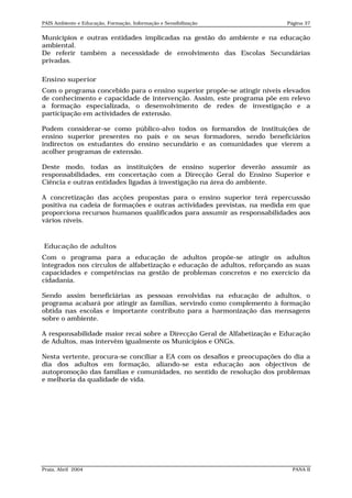 PAIS Ambiente e Educação, Formação, Informação e Sensibilização           Página 37


Municípios e outras entidades implicadas na gestão do ambiente e na educação
ambiental.
De referir também a necessidade de envolvimento das Escolas Secundárias
privadas.

Ensino superior
Com o programa concebido para o ensino superior propõe-se atingir níveis elevados
de conhecimento e capacidade de intervenção. Assim, este programa põe em relevo
a formação especializada, o desenvolvimento de redes de investigação e a
participação em actividades de extensão.

Podem considerar-se como público-alvo todos os formandos de instituições de
ensino superior presentes no país e os seus formadores, sendo beneficiários
indirectos os estudantes do ensino secundário e as comunidades que vierem a
acolher programas de extensão.

Deste modo, todas as instituições de ensino superior deverão assumir as
responsabilidades, em concertação com a Direcção Geral do Ensino Superior e
Ciência e outras entidades ligadas à investigação na área do ambiente.

A concretização das acções propostas para o ensino superior terá repercussão
positiva na cadeia de formações e outras actividades previstas, na medida em que
proporciona recursos humanos qualificados para assumir as responsabilidades aos
vários níveis.


Educação de adultos
Com o programa para a educação de adultos propõe-se atingir os adultos
integrados nos círculos de alfabetização e educação de adultos, reforçando as suas
capacidades e competências na gestão de problemas concretos e no exercício da
cidadania.

Sendo assim beneficiárias as pessoas envolvidas na educação de adultos, o
programa acabará por atingir as famílias, servindo como complemento à formação
obtida nas escolas e importante contributo para a harmonização das mensagens
sobre o ambiente.

A responsabilidade maior recai sobre a Direcção Geral de Alfabetização e Educação
de Adultos, mas intervêm igualmente os Municípios e ONGs.

Nesta vertente, procura-se conciliar a EA com os desafios e preocupações do dia a
dia dos adultos em formação, aliando-se esta educação aos objectivos de
autopromoção das famílias e comunidades, no sentido de resolução dos problemas
e melhoria da qualidade de vida.




Praia, Abril 2004                                                           PANA II
 