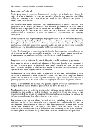 PAIS Ambiente e Educação, Formação, Informação e Sensibilização           Página 38


Formação profissional
Neste programa, o objectivo fundamental consiste na redução dos riscos de
determinadas actividades, através da consciencialização das pessoas envolvidas
sobre os mesmos e da capacitação de técnicos especializados na gestão e
preservação do ambiente.

Os beneficiários deste programa são preferencialmente jovens inscritos nos
programas de formação profissional, mas também profissionais da área técnica
enquadrados em programas de actualização e reciclagem. Estes poderiam através
da participação em formações modulares de curta duração, melhorar as suas
competências e aumentar o nível de formação, especialmente na vertente
ambiental.

Os responsáveis pela implementação do programa são o IEFP, as escolas técnicas,
os centros de formação profissional e outras estruturas que se dediquem à
formação profissional. Convém referir a importância dos pólos de formação
profissional existentes ao nível de algumas regiões do país no fomento da formação
profissional e na garantia da educação ambiental a esse nível.

A nível local, regional e nacional, a participação das empresas, especialmente as
directamente envolvidas na gestão ambiental (energia, água, produção agrícola,
transformação de produtos, madeira…) revela-se de grande importância.

Programa para a informação, sensibilização e mobilização da população
Para além dos vários grupos implicados nos subsectores da educação, considerou-
se um programa para a população em geral, através do qual se procura
essencialmente estender a informação a todas as pessoas, sensibilizando-as para
opções de vida mais responsáveis e sustentáveis.

Os beneficiários serão, deste modo, a população no seu todo, incluindo os grupos
formados e informados pelos diferentes canais. Por isso, este programa deverá
centrar-se em temas de interesse geral, baseando-se por exemplo em assuntos e
preocupações do dia a dia, num formato e linguagem acessíveis ao grande público.

Porém, a diversidade do público-alvo poderá sugerir propostas diferenciadas em
função da faixa etária, da classe profissional, do modo de vida, etc.

Na abordagem que se pretende implementar, há lugar para o trabalho com grupos
específicos, dos quais se podem destacar as mulheres, tendo em conta a sua
responsabilidade na gestão de recursos tão importantes como a água e a lenha e na
difusão e consolidação dos valores das novas gerações.

Da mesma forma, os pescadores, os agricultores e criadores de gado, artistas e
artesãos, os industriais, comerciantes e empresários, profissionais liberais, os
arquitectos e planificadores, e diferentes blocos da população urbana poderão ser
despertados através de mensagens específicas, nos diferentes meios de
comunicação, confirmando que a problemática do ambiente é uma questão global,
interdisciplinar e complexa, na qual todos os cidadãos são chamados a participar.




Praia, Abril 2004                                                           PANA II
 