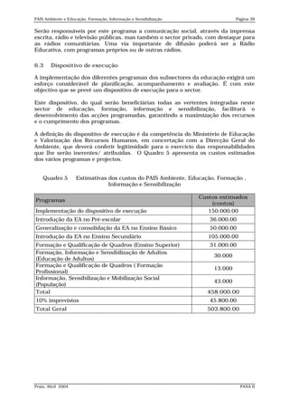 PAIS Ambiente e Educação, Formação, Informação e Sensibilização                 Página 39


Serão responsáveis por este programa a comunicação social, através da imprensa
escrita, rádio e televisão públicas, mas também o sector privado, com destaque para
as rádios comunitárias. Uma via importante de difusão poderá ser a Rádio
Educativa, com programas próprios ou de outras rádios.

6.3     Dispositivo de execução

A implementação dos diferentes programas dos subsectores da educação exigirá um
esforço considerável de planificação, acompanhamento e avaliação. É com este
objectivo que se prevê um dispositivo de execução para o sector.

Este dispositivo, do qual serão beneficiárias todas as vertentes integradas neste
sector de educação, formação, informação e sensibilização, facilitará o
desenvolvimento das acções programadas, garantindo a maximização dos recursos
e o cumprimento dos programas.

A definição do dispositivo de execução é da competência do Ministério de Educação
e Valorização dos Recursos Humanos, em concertação com a Direcção Geral do
Ambiente, que deverá conferir legitimidade para o exercício das responsabilidades
que lhe serão inerentes/ atribuídas. O Quadro 5 apresenta os custos estimados
dos vários programas e projectos.


    Quadro 5        Estimativas dos custos do PAIS Ambiente, Educação, Formação ,
                                Informação e Sensibilização

                                                                  Custos estimados
Programas
                                                                      (contos)
Implementação do dispositivo de execução                             150.000.00
Introdução da EA no Pré-escolar                                      36.000.00
Generalização e consolidação da EA no Ensino Básico                  50.000.00
Introdução da EA no Ensino Secundário                                105.000.00
Formação e Qualificação de Quadros (Ensino Superior)                 31.000.00
Formação, Informação e Sensibilização de Adultos
                                                                       30.000
(Educação de Adultos)
Formação e Qualificação de Quadros ( Formação
                                                                       13.000
Profissional)
Informação, Sensibilização e Mobilização Social
                                                                       43.000
(População)
Total                                                               458.000.00
10% imprevistos                                                      45.800.00
Total Geral                                                         503.800.00




Praia, Abril 2004                                                                 PANA II
 