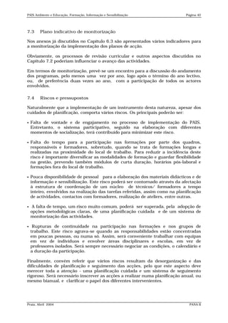 PAIS Ambiente e Educação, Formação, Informação e Sensibilização                Página 42




7.3     Plano indicativo de monitorização

Nos anexos já discutidos no Capítulo 6.3 são apresentados vários indicadores para
a monitorização da implementação dos planos de acção.

Obviamente, os processos de revisão curricular e outros aspectos discutidos no
Capítulo 7.2 poderiam influenciar o avanço das actividades.

Em termos de monitorização, prevê-se um encontro para a discussão do andamento
dos programas, pelo menos uma vez por ano, logo após o término do ano lectivo,
ou, de preferência duas vezes ao ano, com a participação de todos os actores
envolvidos.

7.4     Riscos e pressupostos

Naturalmente que a implementação de um instrumento desta natureza, apesar dos
cuidados de planificação, comporta vários riscos. Os principais poderão ser:

   Falta de vontade e de engajamento no processo de implementação do PAIS.
    Entretanto, o sistema participativo, seguido na elaboração com diferentes
    momentos de socialização, terá contribuído para minimizar este risco.

   Falta do tempo para a participação nas formações por parte dos quadros,
    responsáveis e formadores, sobretudo, quando se trata de formações longas e
    realizadas na proximidade do local de trabalho. Para reduzir a incidência deste
    risco é importante diversificar as modalidades de formação e guardar flexibilidade
    na gestão, prevendo também módulos de curta duração, horários pós-laboral e
    formações fora do local de trabalho.

   Pouca disponibilidade de pessoal para a elaboração dos materiais didácticos e de
    informação e sensibilização. Este risco poderá ser contornado através da afectação
    à estrutura de coordenação de um núcleo de técnicos/ formadores a tempo
    inteiro, envolvidos na realização das tarefas referidas, assim como na planificação
    de actividades, contactos com formadores, realização de ateliers, entre outras.

    A falta de tempo, um risco muito comum, poderá ser superada, pela adopção de
    opções metodológicas claras, de uma planificação cuidada e de um sistema de
    monitorização das actividades.

    Rupturas de continuidade na participação nas formações e nos grupos de
    trabalho. Este risco agrava-se quando as responsabilidades estão concentradas
    em poucas pessoas, ou numa só. Assim, será conveniente trabalhar com equipas
    em vez de indivíduos e envolver áreas disciplinares e escolas, em vez de
    professores isolados. Será sempre necessário negociar as condições, o calendário e
    a duração da participação.

Finalmente, convém referir que vários riscos resultam da desorganização e das
dificuldades de planificação e seguimento das acções, pelo que este aspecto deve
merecer toda a atenção - uma planificação cuidada e um sistema de seguimento
rigoroso. Será necessário inscrever as acções a realizar numa planificação anual, ou
mesmo bianual, e clarificar o papel dos diferentes intervenientes.




Praia, Abril 2004                                                                PANA II
 