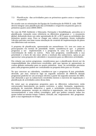 PAIS Ambiente e Educação, Formação, Informação e Sensibilização            Página 43




7.5     Planificação das actividades para os primeiros quatro anos e respectivo
        orçamento

De acordo com as orientações da Equipa de Coordenação do PANA II, cada PAIS
deverá integrar uma planificação das actividades e respectivo orçamento para os
primeiros quatro anos (2004-2007).

No caso do PAIS Ambiente e Educação, Formação e Sensibilização, procedeu-se à
planificação, tomando como referência os diferentes programas e o orçamento
global, deduzindo deste um valor aproximado de 40 a 50 % para as actividades dos
primeiros quatro anos. Para se chegar aos valores propostos, foram realizados
cálculos parciais com base numa simulação de cenários de implementação do plano
nos diferentes sub-sectores.

A proposta de planificação, apresentada em anexo(Anexo 11), tem em conta as
preocupações em termos de prioridade. Assim, considerou-se que o primeiro
programa a ser      implementado é o programa 8, uma vez que subsidia a
concretização de todos os outros. Para este programa, considerando a sua
prioridade e o facto de não estar afecto a nenhum dos subsectores, optou-se por
apresentar uma proposta de calendário e orçamento para as diferentes actividades.

Em relação aos outros programas, consideramos que a planificação deverá ser da
responsabilidade dos subsectores envolvidos, pelo que apenas se apresentam os
custos globais estimados para os quatro primeiros anos. As actividades previstas
para cada programa podem ser consultadas na proposta feita para os 10 anos.

No que concerne ao calendário, considera-se que o programa 8 tem prioridade,
devendo, por isso, iniciar-se logo no segundo semestre de 2004.Os demais
programas poderão ter um arranque efectivo a partir do segundo semestre de 2005,
não obstando a que os subsectores envolvidos iniciem o exercício de organização e
planificação de actividades antes dessa data.

De notar que os programas propostos para os diferentes subsectores estão
estruturados basicamente em quatro vertentes, a saber: formação, seguimento,
produção de materiais didácticos e apoio a actividades extracurriculares. As
actividades propostas, excepto as relativas à organização, não têm que obedecer
necessariamente a uma ordem cronológica, pelo que podem começar todas (ou
quase todas) ao mesmo tempo. Caberá, contudo, aos responsáveis dos programas
gerir a sua organização no tempo.




Praia, Abril 2004                                                            PANA II
 