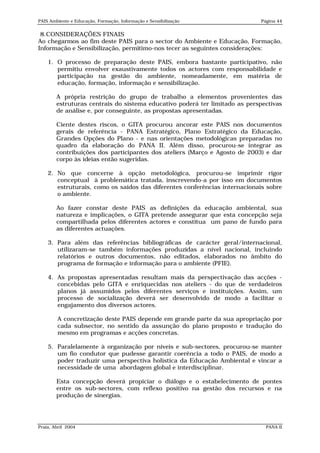 PAIS Ambiente e Educação, Formação, Informação e Sensibilização             Página 44


 8.CONSIDERAÇÕES FINAIS
Ao chegarmos ao fim deste PAIS para o sector do Ambiente e Educação, Formação,
Informação e Sensibilização, permitimo-nos tecer as seguintes considerações:

    1. O processo de preparação deste PAIS, embora bastante participativo, não
       permitiu envolver exaustivamente todos os actores com responsabilidade e
       participação na gestão do ambiente, nomeadamente, em matéria de
       educação, formação, informação e sensibilização.

        A própria restrição do grupo de trabalho a elementos provenientes das
        estruturas centrais do sistema educativo poderá ter limitado as perspectivas
        de análise e, por conseguinte, as propostas apresentadas.

        Ciente destes riscos, o GITA procurou ancorar este PAIS nos documentos
        gerais de referência - PANA Estratégico, Plano Estratégico da Educação,
        Grandes Opções do Plano - e nas orientações metodológicas preparadas no
        quadro da elaboração do PANA II. Além disso, procurou-se integrar as
        contribuições dos participantes dos ateliers (Março e Agosto de 2003) e dar
        corpo às ideias então sugeridas.

    2. No que concerne à opção metodológica, procurou-se imprimir rigor
       conceptual à problemática tratada, inscrevendo-a por isso em documentos
       estruturais, como os saídos das diferentes conferências internacionais sobre
       o ambiente.

        Ao fazer constar deste PAIS as definições da educação ambiental, sua
        natureza e implicações, o GITA pretende assegurar que esta concepção seja
        compartilhada pelos diferentes actores e constitua um pano de fundo para
        as diferentes actuações.

    3. Para além das referências bibliográficas de carácter geral/internacional,
       utilizaram-se também informações produzidas a nível nacional, incluindo
       relatórios e outros documentos, não editados, elaborados no âmbito do
       programa de formação e informação para o ambiente (PFIE).

    4. As propostas apresentadas resultam mais da perspectivação das acções -
       concebidas pelo GITA e enriquecidas nos ateliers - do que de verdadeiros
       planos já assumidos pelos diferentes serviços e instituições. Assim, um
       processo de socialização deverá ser desenvolvido de modo a facilitar o
       engajamento dos diversos actores.

        A concretização deste PAIS depende em grande parte da sua apropriação por
        cada subsector, no sentido da assunção do plano proposto e tradução do
        mesmo em programas e acções concretas.

    5. Paralelamente à organização por níveis e sub-sectores, procurou-se manter
       um fio condutor que pudesse garantir coerência a todo o PAIS, de modo a
       poder traduzir uma perspectiva holística da Educação Ambiental e vincar a
       necessidade de uma abordagem global e interdisciplinar.

        Esta concepção deverá propiciar o diálogo e o estabelecimento de pontes
        entre os sub-sectores, com reflexo positivo na gestão dos recursos e na
        produção de sinergias.




Praia, Abril 2004                                                             PANA II
 