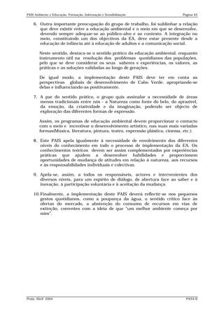 PAIS Ambiente e Educação, Formação, Informação e Sensibilização               Página 45


    6. Outra importante preocupação do grupo de trabalho, foi sublinhar a relação
       que deve existir entre a educação ambiental e o meio em que se desenvolve,
       devendo sempre adequar-se ao público-alvo e ao contexto. A integração no
       meio, constituindo um dos objectivos da EA, deve estar presente desde a
       educação de infância até à educação de adultos e a comunicação social.

        Neste sentido, destaca-se o sentido prático da educação ambiental, enquanto
        instrumento útil na resolução dos problemas quotidianos das populações,
        pelo que se deve considerar os seus saberes e experiências, os valores, as
        práticas e as soluções validadas ao longo de gerações.

        De igual modo, a implementação deste PAIS deve ter em conta as
        perspectivas globais de desenvolvimento de Cabo Verde, apropriando-se
        delas e influenciando-as positivamente.

    7. A par do sentido prático, o grupo quis assinalar a necessidade de áreas
       menos tradicionais entre nós - a Natureza como fonte do belo, do aprazível,
       da emoção, da criatividade e da imaginação, podendo ser objecto de
       exploração das diferentes formas de expressão.

        Assim, os programas de educação ambiental devem proporcionar o contacto
        com o meio e incentivar o desenvolvimento artístico, nas suas mais variadas
        formas(Música, literatura, pintura, teatro, expressão plástica, cinema, etc.).

    8. Este PAIS apela igualmente à necessidade de envolvimento dos diferentes
       níveis do conhecimento em todo o processo de implementação da EA. Os
       conhecimentos teóricos devem ser assim complementados por experiências
       práticas que ajudem a desenvolver habilidades e proporcionem
       oportunidades de mudança de atitudes em relação à natureza, aos recursos
       e às responsabilidades individuais e colectivas.

    9. Apela-se, assim, a todos os responsáveis, actores e intervenientes dos
       diversos níveis, para um espírito de diálogo, de abertura face ao saber e à
       inovação, à participação voluntária e à aceitação da mudança.

    10.Finalmente, a implementação deste PAIS deverá reflectir-se nos pequenos
       gestos quotidianos, como a poupança da água, o sentido crítico face às
       ofertas do mercado, a abstenção do consumo de recursos em vias de
       extinção, coerentes com a ideia de que “um melhor ambiente começa por
       mim”.




Praia, Abril 2004                                                               PANA II
 