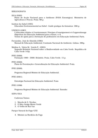 PAIS Ambiente e Educação, Formação, Informação e Sensibilização               Página 46


BIBLIOGRAFIA

DGA (2002)
  Plano de Acção Nacional para o Ambiente (PANA Estratégico). Ministério de
  Agricultura e Pescas, Praia. 88 p.

Institut du Sahel (1995)
   Education Environnemental au Sahel - Guide pratique du formateur. 286 p.

UNESCO (1987)
  L’éducation rélative à l’environnment. Principes d’enseignement et d’apprentissage
  Objectivos da Educação Ambiental para o futuro, s/d
  Textos de apoio para a formação de professores em Educação Ambiental; Paris.

Fernandes, José de Almeida (1983)
   Manual de Educação Ambiental, Comissão Nacional do Ambiente, Lisboa. 286p.

Medina A., Vieira M., Varela P., (2001)
  Segundo Relatório Nacional sobre a Biodiversidade em Cabo Verde. República de
  Cabo Verde 143p

PFIE (2000).
   Formação 1990 – 2000. Relatório. Praia, Cabo Verde. 15 p.

PFIE (2000).
   Plano de Perenização e Generalização da Educação Ambiental. Praia.

PFIE (2000).

    Programa Regional Mínimo de Educação Ambiental.

PFIE (2001).

    Estratégia Nacional da Educação Ambiental. Praia

PFIE (1998)

    Programa Regional Mínimo de Educação Ambiental. Bamako

SEPA/DGA

    Cadernos Natura

    1. Macela de S. Nicolau
    2. O Meu Amigo Monte Verde
    3. O Velho de Rui Vaz

Parque Natural do Fogo/GTZ

    4. Mimisó na Bordeira do Fogo




Praia, Abril 2004                                                               PANA II
 