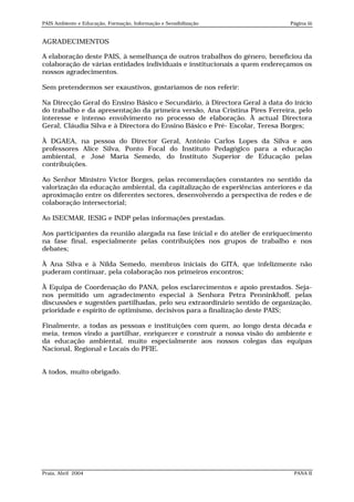 PAIS Ambiente e Educação, Formação, Informação e Sensibilização              Página iii


AGRADECIMENTOS

A elaboração deste PAIS, à semelhança de outros trabalhos do género, beneficiou da
colaboração de várias entidades individuais e institucionais a quem endereçamos os
nossos agradecimentos.

Sem pretendermos ser exaustivos, gostaríamos de nos referir:

Na Direcção Geral do Ensino Básico e Secundário, à Directora Geral à data do início
do trabalho e da apresentação da primeira versão, Ana Cristina Pires Ferreira, pelo
interesse e intenso envolvimento no processo de elaboração. À actual Directora
Geral, Cláudia Silva e à Directora do Ensino Básico e Pré- Escolar, Teresa Borges;

À DGAEA, na pessoa do Director Geral, António Carlos Lopes da Silva e aos
professores Alice Silva, Ponto Focal do Instituto Pedagógico para a educação
ambiental, e José Maria Semedo, do Instituto Superior de Educação pelas
contribuições.

Ao Senhor Ministro Víctor Borges, pelas recomendações constantes no sentido da
valorização da educação ambiental, da capitalização de experiências anteriores e da
aproximação entre os diferentes sectores, desenvolvendo a perspectiva de redes e de
colaboração intersectorial;

Ao ISECMAR, IESIG e INDP pelas informações prestadas.

Aos participantes da reunião alargada na fase inicial e do atelier de enriquecimento
na fase final, especialmente pelas contribuições nos grupos de trabalho e nos
debates;

À Ana Silva e à Nilda Semedo, membros iniciais do GITA, que infelizmente não
puderam continuar, pela colaboração nos primeiros encontros;

À Equipa de Coordenação do PANA, pelos esclarecimentos e apoio prestados. Seja-
nos permitido um agradecimento especial à Senhora Petra Penninkhoff, pelas
discussões e sugestões partilhadas, pelo seu extraordinário sentido de organização,
prioridade e espírito de optimismo, decisivos para a finalização deste PAIS;

Finalmente, a todas as pessoas e instituições com quem, ao longo desta década e
meia, temos vindo a partilhar, enriquecer e construir a nossa visão do ambiente e
da educação ambiental, muito especialmente aos nossos colegas das equipas
Nacional, Regional e Locais do PFIE.


A todos, muito obrigado.




Praia, Abril 2004                                                             PANA II
 