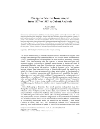 10.1177/1077727X05280664FAMILY AND CONSUMER SCIENCES RESEARCH JOURNALHall / CHANGE IN PATERNALINVOLVEMENT
Change in Paternal Involvement
from 1977 to 1997: A Cohort Analysis
Scott S. Hall
Ball State University
Contemporary social expectations of fathering promote an image of fathers more heavily involved in child rearing
than their counterparts from past decades. However, some have questioned whether or not the actual “conduct” of
fatherhood has changed over time. Fathers from two nationally representative data sets and from two distinct time
periods—1977 and 1997—were selected to test whether there has been a change in the amount of time that fathers
spend with their children. The results of a cohort analysis indicated that fathers from each of the age cohorts in 1997
reported spending more time with children on both workdays and non-workdays than comparable fathers in 1977.
In addition, younger fathers from both time periods generally reported spending more time with their children than
did older fathers. Common predictors of paternal involvement differed somewhat in each time period.
Keywords: fatherhood; paternal involvement; cohort analysis; parenting
The nature and meaning of fatherhood in the United States has undergone some
changes concurrently with other shifts in social and cultural norms. Since the mid-
1970s, a greater emphasis has been placed on more involved, nurturing fathering
(Lamb, 2000). Men’s family roles are expected to include more than providing
financial support. According to symbolic interactionism, a social role—such as
fatherhood—includes prescribed behaviors that a given culture or society expect
those with that particular role to adopt (Stryker & Statham, 1985). Thus, as men
become fathers, they interpret the role of fatherhood through the social lens to
which they have become accustomed; they then act according to the standards of
their day. A consistent assumption with this framework would be that today’s
fathers are more involved in their children’s lives compared to past generations of
fathers. However, LaRossa (1988) has argued that this assumption may be based on
what has been called a “culture of fatherhood” rather than the actual “conduct of
fatherhood.” It may be an evolving social norm to expect fathers to participate fully
in child rearing, but the behavior of fathers may or may not match this contemporary
norm.
It is challenging to determine how much paternal participation may have
changed in recent years. There is a lack of longitudinal studies that compare fathers’
behavior across multiple decades (Lamb, 2000). Research that has attempted to
compare fathers over time has had very little uniformity across research methods
and in the time periods measured (Pleck, 1997; Sandberg & Hofferth, 2001). In addi-
tion, some studies focused on relative proportions of involvement between fathers
and mothers, whereas others looked at the absolute number of hours fathers spend
in child-rearing endeavors. Based on reviews of this research (Lamb, Pleck,
Charnov, & Levine, 1985; Pleck, 1997; Sandberg & Hofferth, 2001), these studies
generally indicated modest increases in paternal involvement in the later time
127
Family and Consumer Sciences Research Journal, Vol. 34, No. 2, December 2005 127-139
DOI: 10.1177/1077727X05280664
© 2005 American Association of Family and Consumer Sciences
 
