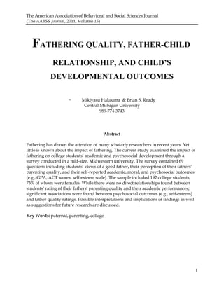 The American Association of Behavioral and Social Sciences Journal
(The AABSS Journal, 2011, Volume 15)
1
FATHERING QUALITY, FATHER-CHILD
RELATIONSHIP, AND CHILD’S
DEVELOPMENTAL OUTCOMES
~ Mikiyasu Hakoama & Brian S. Ready
Central Michigan University
989-774-3743
Abstract
Fathering has drawn the attention of many scholarly researchers in recent years. Yet
little is known about the impact of fathering. The current study examined the impact of
fathering on college students„ academic and psychosocial development through a
survey conducted in a mid-size, Midwestern university. The survey contained 69
questions including students„ views of a good father, their perception of their fathers„
parenting quality, and their self-reported academic, moral, and psychosocial outcomes
(e.g., GPA, ACT scores, self-esteem scale). The sample included 192 college students,
73% of whom were females. While there were no direct relationships found between
students„ rating of their fathers„ parenting quality and their academic performances;
significant associations were found between psychosocial outcomes (e.g., self-esteem)
and father quality ratings. Possible interpretations and implications of findings as well
as suggestions for future research are discussed.
Key Words: paternal, parenting, college
 