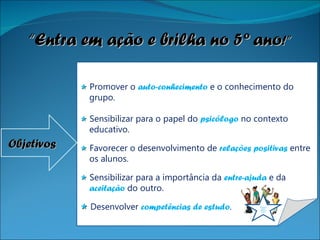    Promover o  auto-conhecimento  e o conhecimento do grupo.    Sensibilizar para o papel do  psicólogo   no contexto educativo.    Favorecer o desenvolvimento de  relações positivas  entre os alunos.    Sensibilizar para a importância da  entre-ajuda   e da  aceitação  do outro.    Desenvolver  competências de estudo . Objetivos “ Entra em ação e brilha no 5º ano !” Entra em ação e brilha no  5º ano 