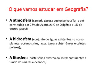 O que vamos estudar em Geografia?
• A atmosfera (camada gasosa que envolve a Terra e é
  constituída por 78% de Azoto, 21% de Oxigénio e 1% de
  outros gases);


• A hidrosfera (conjunto de águas existentes no nosso
  planeta: oceanos, rios, lagos, águas subterrâneas e calotes
  polares);


• A litosfera (parte sólida externa da Terra: continentes e
  fundo dos mares e oceanos).
 