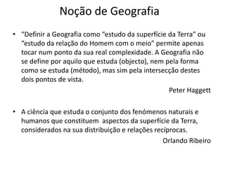 Noção de Geografia
• “Definir a Geografia como “estudo da superfície da Terra” ou
  “estudo da relação do Homem com o meio” permite apenas
  tocar num ponto da sua real complexidade. A Geografia não
  se define por aquilo que estuda (objecto), nem pela forma
  como se estuda (método), mas sim pela intersecção destes
  dois pontos de vista.
                                                  Peter Haggett

• A ciência que estuda o conjunto dos fenómenos naturais e
  humanos que constituem aspectos da superfície da Terra,
  considerados na sua distribuição e relações recíprocas.
                                                 Orlando Ribeiro
 