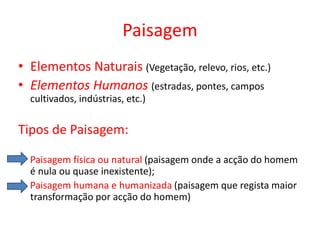 Paisagem
• Elementos Naturais (Vegetação, relevo, rios, etc.)
• Elementos Humanos (estradas, pontes, campos
  cultivados, indústrias, etc.)

Tipos de Paisagem:

  Paisagem física ou natural (paisagem onde a acção do homem
  é nula ou quase inexistente);
  Paisagem humana e humanizada (paisagem que regista maior
  transformação por acção do homem)
 