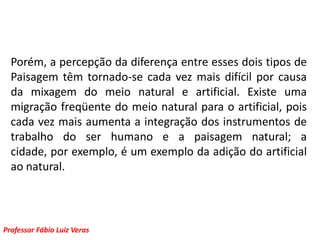 Porém, a percepção da diferença entre esses dois tipos de Paisagem têm tornado-se cada vez mais difícil por causa da mixagem do meio natural e artificial. Existe uma migração freqüente do meio natural para o artificial, pois cada vez mais aumenta a integração dos instrumentos de trabalho do ser humano e a paisagem natural; a cidade, por exemplo, é um exemplo da adição do artificial ao natural. 